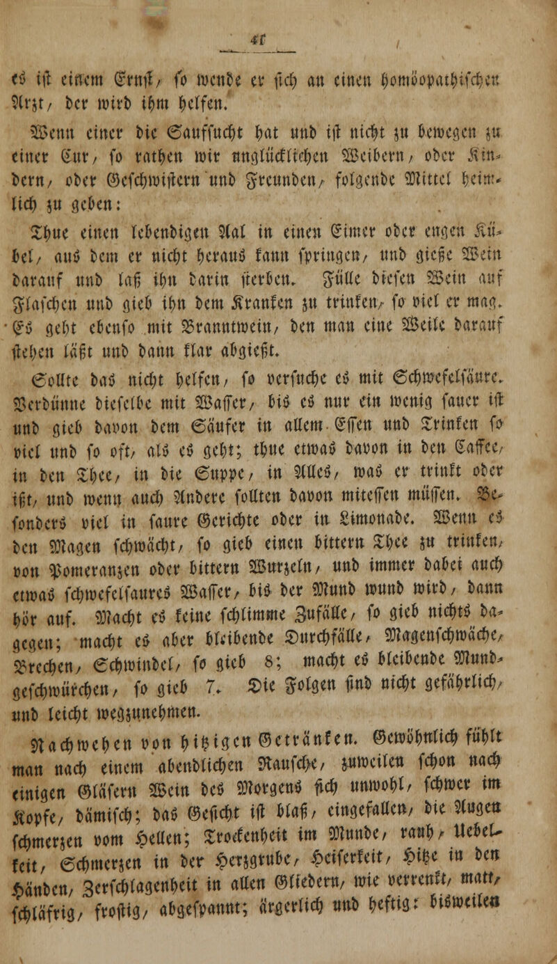 4f ti i\\ einem (rrntf/ fo t&mU tt $$ an einen $omi>opat^ifd;c« 9(rjt/ ber wirb i$m Reifen. SBenri einer t>ic 6auffud)t &at «nb ijl nte&t gu Ijcmcöcit ju einer gut, fo ratzen wir nntfft&lfyw SBcibcrn / ober Äitt- bern/ ober ©efdjwitfew «nb greunben/ fotgenbe Mittel (jetm* lief) ;u geben: ^:t)«e einen lebenbtgen 9(<rt in einen Sinter ober engen Ä btU rtnö bem er ntcfjt fjeratty fann fpringen/ nnb gieße ©ein barauf nnb toi ifyn barin fterbetu fttitle biefen *$m auf ^lafdjen nnb giei ifm bem Äranfen ju Hülfen, fo »iel er mag. <£u gel)t cbenfo mit Branntwein/ Un man eine Seite barauf tfeljen taßt nnb bann flar abgießt. eollte bat nid)t l^ctfctt/ fo oerfndje cx> mit 6d)wefclfäure. SBerbünne biefelbe mit Gaffer/ biö cö nur ein wenig fauer in «nb gieb baiwn bem 6ä'«fer in allem- (SITen nnb ^rtnfctt fo rtcl «nb fo oft, al» etf gel)t; tlnte mvat baoon in bm (Saffec- in fren £i«/ in W 6«o»e/ in 9fu*c$, waö er ttiuft ober ifo «nb wenn and) Slnbere fottten baoon miteffen mütTen. S3e> fonber» oiet in faure ©eric^te ober itt Simonabe. 2Bemt e$ ben SOtagen fd)wäct>t, fo gieb einen bittern $$cfc jtt trinfett/ oon ^omeranjen ober bitter« 2B«rjel«/ ««b immer bahi and) etwatf fctjwefcifattre» Gaffer, bi* ber «Wunb w«nb wirb, ba«n i)ör auf. «D?ac$t rf feine fdjlimme SnffiHc, fo gieb nic&t« ba* gegen; mad)t c$ aber bfdbenbe $urcf)fälle / gjtogenfc&wä'e&c, Brechen/ ecr,winbel, fo gieb 8; macf,t eö oleibenbe 9J?«nb, gefd)würd)en, fo gieb 7. 2>ie folgen fmb nicr/t gefa^rlic^ «nb leicht wegj«ne^men. ftatywctyin ?*« HM^c« ©ctränfen. ©ettb'&trticfi Wt man na* einem abenbli^en ftaufd>e, pweilen fdw« «ad> einige« ©läfer« 2Sei« beö borgen* fic& irowo&t/ fcr,wcr im Äopfe, bämifelj; t»aö ©efidrt ifl Maf, eingefallen, t>it »ctt fc&merje« oom ipeüe«; £ro«eit im 9Kunbe, tait^ UebeU feit, 6*m«rjen in ber ipeTjgntbe, £cifcrf eit, m* w ^n Mnben, 3erfcf)tagenl)eit in allen ©liebern/ \vk wmnü, matt, Wmt' f«^/ <^efpannt; ärgerlich ««b heftig: btSwetle«