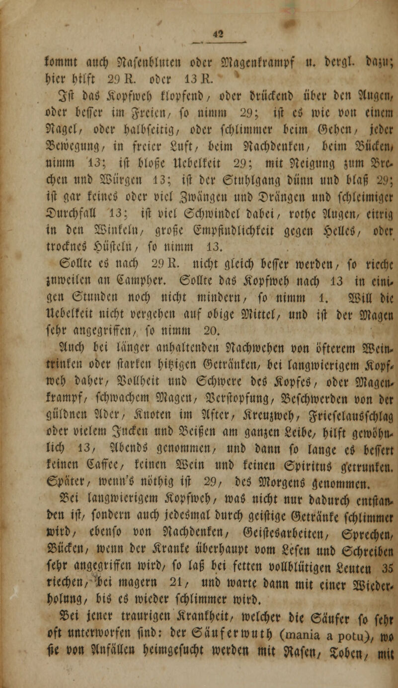 fommt aucfc ^afetiMnten ober 2)?agcnframpf u. berfll. frajti; bier btrft 2.0 R. ober 13 R. 2jl taö Äopfwcb flopfenb/ ober teflefettt übet ben Singen, ober beffet* im freien/ fo nimm 29; itf cö ivic Pott einem Siaget, ober balbfeirig/ ober fd)timmer beim ©eben/ jeber $<weg»tt&/ in freier guft/ beim 9tad()benfen, beim 25iicfetw nimm 13; ift Moilc Uebetfeit 29; mit Neigung jttm £re* eben nnb Siirgen 13; ijl ber ötu^lgang biinn nnb bfafj ift gar feine» ober ml 3»van{jctt nnb ©rängen nnb fd&teimiget Shtrc&faU 13; \\\ xuei ©djwinbef baUi, rotbc Singen/ eitrig in ben SSJtnfeltt/ große (rmpftuMid)feit gegen £efle$/ ober troefnefl $üjteltt/ fo nimm 13. 6ofltc cö md) 29R. nirfjt gleich beffer werben/ fo rierfje jnmeilen an Vmpfyvt. 6oate baö Äopfweb nad) 13 in eini- gen 6'tmtben nod; ritc&t minbertt/ fo nimm 1. Sfl&ifl bie ttebetfeit nidt)t vergeben anf obige mtut, nnb ijt ber 9Kagen febr angegriffen/ fo nimm 20. %wf) bei langer anbattenben NatyMfym oon öfterem ©ein* «tnfen ober ftarfen beigen ©cträ'nfeu/ bei langwierigem ßopf* web oaber; SSoUbeit nnb €d)Were bcö Äopfeö/ ober QHagen» frampf/ febroaetycm 93?ageu/ SBerftopfung/ 23efcbwerben oon ber guttuen Sibcr, knoten im Alfter, tfreujweb/ ^riefctauöfdjlag, ober meiern Surfen nnb %ci$m am ganjen £etbe, Wft gewöbn- lid; 13/ Slbcnbü genommen/ nnb bann fo lange ctf belfert feinen (Saffce/ feinen SBcin unb feinen 6ptritutf g'etmnfen. 6p«ter/ wenn'« notbig tjr 29/ bcö Borgens genommen. 2?ei langwierigem ßopfmcb/ toaß nicfjt nnr baburdj cntftatv i*tt ift, fonbern aucr) jebeSmal burtfj geijtige ©etränfe (Flimmer wirb/ ebenfo oon ^adjbenfett/ ©einarbeiten/ 6pred>en, 23ücfctt/ wenn ber Äranfe überbaupt pom £efen nnb 6cf>reiben febr angegriffen wirb, fo lafj bei fetten Poüblütigen Senten 35 rieben, ;*ci magern 21, nnb warte bann mit einer mütt* Solang/ hi$ eö wieber fcfylimmer wirb. &ei jener traurigen Äranfbcit/ welcher hit 6ä'ufer fo febr oft unterworfen finb: ber 6äuferwutb (mania a potu), wo fte pon Wällen fjeimgefuctyt werben mit ftafeu/ Soben/ mit