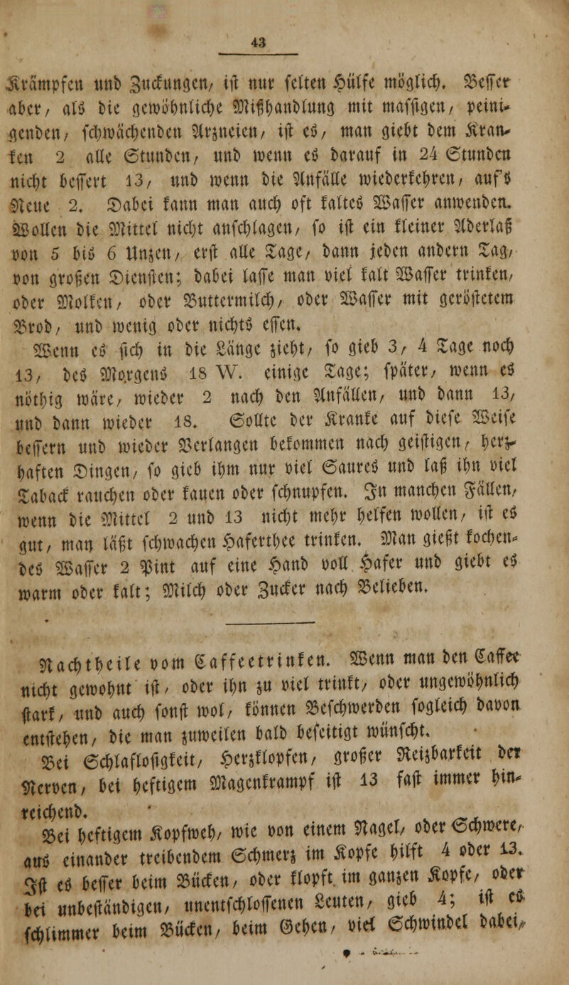 Krämpfen ttnb Snchwgen, ift mir fetten ipiitfe möglich Helfer aber, al$ bie gewtf online Mißbanblnng mit mafftgen, peini* genben/ fd)mäd)enben kneten/ \)\ eö, man gic^t bem ßran* f#t 2 alle 6tnnben/ nnb wenn eö baranf in 24 etunben nicr)t kjfert 13/ nnb wenn bie Unfälle mteberfetyrett, auf* SUne 2. JDabei fann man and) oft raltctf Gaffer anwenbetu «Sollen bie bittet nic&t anfragen, fo iffc ein «einer ^(bctTaf oon 5 btö 6 Uwe«/ erft alle Sage, bann jeben anbern £a& »on stoßen SHenflen; Uhti raffe man Diel falt ©affer trtnfen/ ober Collen/ ober 23nttermttd), ober Gaffer mit gcrotfetem SSrob/ nnb wenig ober nichts effen, Senn cö ftd) in ^>k Sänge jie^t, fo gieb 3r 4 Sage noety 13/ beö SKo.rgcnö 18 W. einige Sage; fpäter/ wenn eö notfcig märe/ mieber 2 nad) ben Wallen, nnb bann 13/ nnb bann mieber 18. 6ollte ber £rant~e anf biefe 25eife belfern nnb mieber Verlangen bekommen nad) geizigen, &e*V haften Singen, fo gieb tym nnr Biet ©anreö nnb laß ibn Diel ZaUä rangen ober Janen ober fdmnpfcn. Sn mannen Säuen, wenn bte Mittel 2 nnb 13 nid)t mcf>r Reifen mollen/ ijl e$ gnt, man läßt fdjwac&cn ipafcrttjee trinfen. 3Ban gießt fodjcn* beö Gaffer 2 «ßint anf eine $><\tö doE £afer nnb giebt e$ warm ober f alt; TOd) ober Surfer nad) belieben. 9tac&t$eile vom (Saffeetnnf en. SSenn man ten Kaffee nid)t gemolwt ift/ ober inn jn »iel trinft, ober nngcwölmlid) darf, nnb and) fonft mol, fbnnen Befeuerten fogleicr, baoon entließen/ bte man jnwetlen balb befeitigt wiinfdjt, »ei 6cf,laflofigf eit, ipcrjflopfen, großer fteijbarfeit bei Sterben, bei heftigem Magenkrampf t# 13 fajt immer fntw teidjenb, ©et heftigem ßopfmcl), wie Don einem Stagel, ober <5d)mere, an* einanber treibenbem 6d)tners im Äopfe Wft 4 ober 13. Sit c* beffer beim 23Men, ober flopft. im ganten ßopfe, ober bei unbetfänbigen, nnentfdjloffenen Sentenz gieb 4; tfl e* Wimmer beim S5ücten, beim Wen, nie* ©c&winbcl babet,