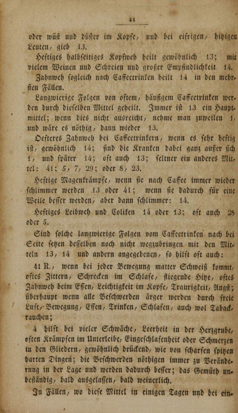 4t ober wt'irt nnb bütfer im Äöpfe/ unb bei eifrigen/ Mtgcu Sentenz giefc 13. JpeftigciJ fjatofeittiicu jfopfweb freilt gew einlief) 13; mit Ptctcm SBcincu unb <srf)reicn unb großer Qrmpftnbl idjf ett 14. Safnimcl) fogteid) nad) (Saffeetrinfen beilt 14 in ben mehr» tlctt ftäUen. ßantjttmttge gWgen von oftent/ ljaufti]c»t dafFcctvütfcii wer» ben buref) biefeiben Glittet iifciti $tnmer tfi 13 ein £aupt* mittet; wenn heu nidjt atföreitfct/ nehme man jnweiten 1, unb wäre eö nöt^ifl/ bann wieber 13. Öefteretf 3fl&nttK& W (Safreetrinfern/ wenn etf fct>r heftig ijf, gcwofuificf) 14; finb tk taufen batet ganj außer \\d) 1/ nnb fpätcr 14; oft auefc 13; fettner ein anbereö bit- tet: 4l; 5/ 7/ 29; ober 8/ 23. Joefttjje 9)?agenfra'mpfe/ wenn fic nact) Saffee immer wieber fdjlimmer werben 13 ober 41; wenn fte babttrel; für eine $8>eUc fceiler werben/ aber bann fdjtimmer: 14. #eftl$*l £eiowcf> nnb Sotifen 14 ober 13; oft aud; 26 ober 5. 6tnb folctjc langwierige folgen »om Saffeetrinfen naef) bei €ette fefccn bclfetben uoef) nidjt wegzubringen mit ben Sftit» tetn 13/ 14 unb anbern angegebenen/ fo Wt oft and): 41 R./ wenn frei ieber Bewegung matter 6ef)weifj Umtat, trftti Bittern/ 6d&recfcn im <5d)ia\t, fitegenbc £tße/ oftev Sahnwef) beim gffen/ £eicf)tigfeit im Äopf<y £raurigfeit/ Sfogfl; überhaupt wenn aüe 23cfd)werben ärger werben burd) freie ßnft/- Bewegung/ effett/ Srinfen/ edjtafeit/ auc^ wot Sabaef, rauchen; 4 fcilft bei Dieter 6cf)wäefK, Secr^cit in ber 6cr$grube/ often Krämpfen im Unterteibc/ Singcfdjlafcn&eif ober 6d)merjen tn ben ©fiebern/ gewofmticfy bdicfenb/ wie »on fdjarfen fytytn garten fingen; bie 25efcf>werben nötigen immer ju SSeränbe* rung in ber ^aejc unb werben baburef) beffer; bad ®cmüt^ un* fretfanbig/ ktb auögetaffen/ halb weinertief). 2u Satten/ wo biefe bittet in einigen Sagen unb frei citu