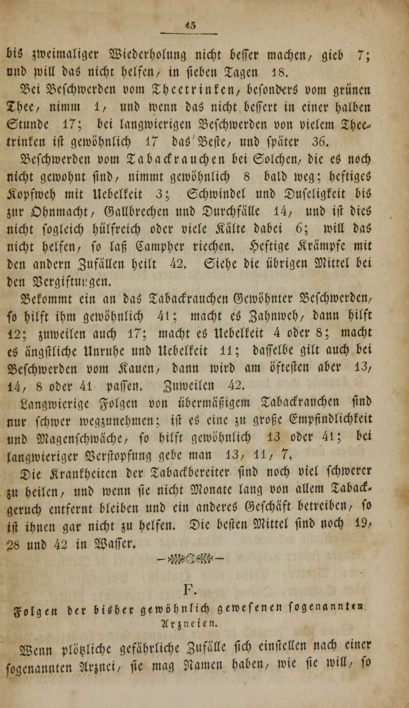 MS sweimatiger SBie&cr&ofans ntd^t beffer machen/ gteb 7; onb null baö nid)t geifert/ in fteben Sagen 18. 3?ei 25ef$n)erben Pom St Petrin fett/ befott^erö Pom grünen J^ee/ nimm 1/ nnb wenn ba$ ntd&t belfert in einer Ratten (Stttnbe 17; bei langwierigen 23cfd)ttxrben oon Ptetcm Styee* trittfeu ift öcmö^nticf) IT taö'23c|k/ nnb fpätcr 36. $8efd)merben Pom Sabatfrandren bei 6olcf;ctt/ bic eö noer; nidjt gewohnt ftnb/ nimmt gewöfmlid) 8 balb weg; f>cfttge$ Äopfrocfc mit Ue&clfeit 3; 6cf)Winbet nnb 2)nfcttgfeit biö jnr O&tuttrtdfot/ ©aUbrcdKtt nnb Snrdjfälle 14/ nnb itf bicö ntc&t fogkid) ^(freier; ober mit MUt tahei 6; Witt ba$ nid)t fcetfett/ fo lafj (Sampfcer rieben, ipeftige Krämpfe mit ben anbern SttfäUen &ejtt 42, eie^e t>ie übrigen «Mittet bei ben SScrgiftncgen. 23efommt ein an t>a$ Sabacfrandjen ©cwö&nter SJefc^werbeit/ fo fcilft tym gewö>tricf) 4i; tnad)t eö 3«&ttttK&/ bann f)i(ft 12; jtmmten and) 17; mad)t eö tlebetfeit 4 ober 8; mad)t eö ärtöflUc^c Utmt&e nnb Uebeffeit 11; baffetbe gm andM« 2Sefd)werben pom Äanen/ bann wirb am öfteren aber 13/ 14/ 8 ober 41 paffen. Stt»eile« 42. Sangwierige gofgen pon abermaligem SabatfrandKtt ftnb nnr fefwer mcgjmtctymen; ift etf du jn große <£mpfuiMid&fett nnb 9Kagenfd)Wad)e, fo &tfft gewo&nticf) 13 ober 4i; Ui langwieriger SSertfopfnng gebe man 13/ 11/ 7, «Die Äranf&citen ber Sabarfbereitcr fittb nod) Piet fd>wcrcr jn feilen, nnb wenn tfe nidu Monate rang Pon altem XaUd* gernd) entfernt bleiben nnb ein anbereö Q5cfdE>aft betreiben/ fo ift ifmen gar nidjt ju Reifen. Sie bellen Witttl ftnb nod? 19/ 28 nnb 42 in Raffer. F. folgen ber bittet geroöbnttcb gewefenert fogenannten 3Cr jneten. SSetttt pti^tidjc gefährliche 3ttfäffe fid) einfielen na# einer genannten Strjnei/ fte mag tarnen &a&en, wie fte Witt/ fo