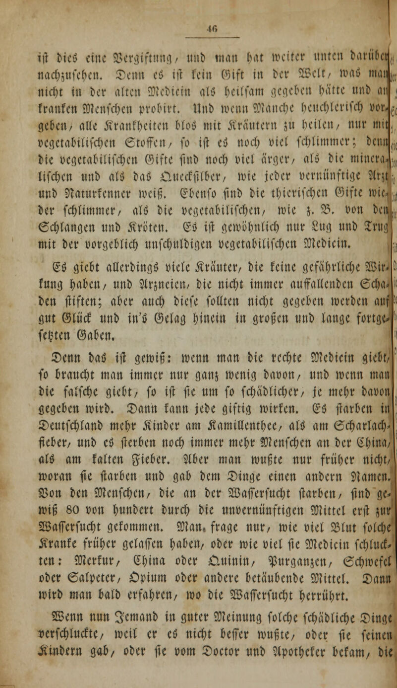 4f, ijl biet eine ©ersiftnng/ nhb man Ht weiter unten brtr«6q nacfottfe&en, Senn eö ift fein 0)ift in bet 2Bclt/ RMö math titdu tu ber alten 2Rebtefn alv bcilfam gegeben batte nnb an franfen SDlenfc&en »robirt. Hub wenn SDlanc^c hcitcOictiü*0 »oft geben/ alle ßranfbeiten Mofl mit Ära'ntern ju beiieii/ mir mit »egetabiltfc&en Stoffen / f» ifl et) nod) »tel fcr)limmer; betuj tic begetabilife^en (Stfte futb noeö, Diel ärger/ aU bie minera Uferen »nb att baö 0netfftl&et/ wie jeber vernünftige ?ltu nnb 9?aturfetitter weiß. Ubenfo futb bie tbicrifcr)en ©ifte roid , ber febtimmer/ aU lit »egetabififcr)en/ wie j. 25. tum bcn!i; <5d)langen «nb Kröten. (£ö ijl gewb'bnlicr) nur 2ng nnb £rttJ mit ber »orgebttd) nnfeKWbigen »egetabütfeben SÜteMent, 6ö giebt aflcrbingfl »tele Kräuter/ \>it feine gefährliche 2BirJ fung ^abett/ unb Slrjneicn/ bie ntdjt immer attffaHenbcn 6<$aj ben fliften; aber auc& tiefe fotlten nidjt gegeben werben auf gut ©ttitf «nb in'ö ©elag binein in großen «nb lange fortjd festen ®aben. Senn t>a$ ifl gewiß: wenn man t>k rechte SOtebicin o>idu fo braucht man immer n«r ganj wenig baoott/ «nb wenn matt bie falfdje giebt/ fo ifl fte «m fo fd;äblid)er/ je mebr bauen gegeben wirb. Sann fann jcbe giftig wirfen. ©ö flarben itt 5>cutfcr)fant> mebr ßinber am ÄamiUent&ee/ altf am Scf)artad)> fteber/ nnb cß flerben nod) immer mebr SRenfc&cn an ber iHjim, aftf am falten gieber. Slber man m\f,tt nur f ruber nidjt/ woran fte flarben «nb gab bem Singe einen anbern Tanten. 2>on ben 98enfcfrett/ t>ic an ber $ü3afferfud)t flarben/ ftnb g<* wiß 80 »on buubert twret) bie unvernünftigen «Mittel erfl ^ SSafferfttcbt gefommen. £01an« frage nur/ wie »tel 23lnt folc&e Äranfe früher gefaffen Gaben/ ober mt »tel fte SRebicin fc&tucf» ten: SKerfur/ S&toa ober öittoto/ ^urganjett/ ednoefet ober (Salpeter/ Opium ober anbete betäubenbe Mittel. Sann wirb man balb erfabren/ wo t>U 25afferfucl;t &errü&rt. SBenn nun Scntanb in guter Meinung folebe fc&ä'Mic&e Singe ~»crfd)tucftc/ weit er eö nia)t beffer wußte/ ober fte feinen Äinbern gab/ ober fte »om Soctor «nb Stpotbcfer htm, bie