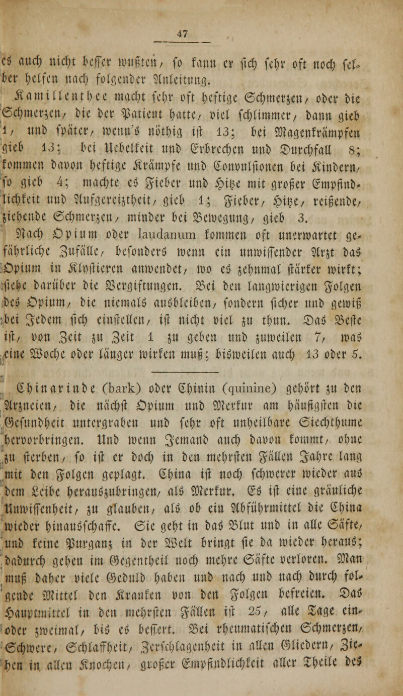 cö and) nidn bcffcr mußte»/ fo fa»» er fid) fel;r oft uod; fcf* bcr helfen nad) fotgcnbcr Slnlcitung. ■SCamiilentpec madjt fel;r oft heftige <5d;merjen/ ober bte 6d;mcvjcn/ oje ber «Patient pattC/ oiet fd&timmcr/ bann gieb 1/ unb fpätcr, wenn* utftbig ift 13; oci 9)?agenfrämpfen gieb 13; bei Uebclfcit unb (h'brcd)cn unb Surdn'att s; fommen baoon pefttge Krämpfe unb ^onytilfioncn bei Äinoerti/ fo gieb 4; machte c$ lieber unb £i£e mit gto^er gmpftnb* lidjtm ttnb Wgereijtbcit/ gieb l; lieber / «pi§e, reißen**/ Stebcnbe (Sdjmerjcu/ minber &ej %>tnKMMt öico 3. S^acf) Opium ober laudanum fommen oft unerwartet ge* fäi)vtid)e 3itfätlc/ befonberö wenn ein unmifTenber Slrjt ba$ ■Opium, in ÄfyfUeren anmenbet/ wo ejö sebtttnat flärfer wirft; :fie|e barüber bit Vergiftungen. 23ci ben langwierigen Sollen beu Opium/ tic niemals auöMciocn/ fonbern fielet unb gewiß ::bei Gebern ftd) einfallen/ ifl nic&t oiel ju tbtm. ©aö »eile i)\, von Seit ju Seit i jtt geben unb juweilen 7, \W> ■ eine Söodjc ober langer Witten muß; biöit»citcn and) 13 ober 5, i p §l)inartnbe (bark) ober Chinin (quinine) gebort ju ben 9(rjneien/ bic näcfyü Opium unb 93?erfur am bäuftgfhm bte .©cfunbbeit untergraben unb fepr oft untyilbtßt Sied)tbume icworbnngcn. ttnb wenn ^emanb and) baoon fommt/ obne ju (ler&en/ fo ift er bod) in bm mebrtfen galten üö$re lang mit ben folgen geplagt, Sbina ifl nod) fernerer wieber auö >cm &tibi heranzubringen/ atö 9)?crfur, (S$ iß eine gräuliche ttnwiiTenbett/ ju glauben/ alß ob ein 9(bfüf)rmittet bte Spina Webet I)inauöfd)affc. 6ic gebt in baf> S5Iut unb in attc 6äftt, unb feine $ut\qan$ in ber 2Mt bringt fte ba wieber herauf; :baburd) geben im (%gentbeil nod) mebre 6äftc oertoren. 9J?an mup bafu'r viele ©cbulb l)abcn unb nad) unb nad) burd; foU \gcnbe SNittet ben SunUn oon ben folgen befreien, $a$ ipauptMuttct in ben meprfren ^ciUen ifl 25/ alle Sage ein* ober swetraat/ Hö eö beffert. 23et rbeumatifd;en 6d;mcrjcn/ ecbjuerc, ^dbfaff^cit/ 3crKi)tagenkit in allen ©fiebern/ Sie- ben in. aaen Änodjett/ gro^t (gmpfinbtidjfcit aller Speite be$