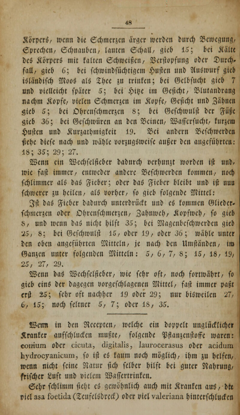 46 Körper»/ wenn bte (sebmerjen Srger werben buref) 2Sett>egtmfl/ 6pred?en/ (schnauben / lauten &d)<\U, <\icb 15; bei Kälte Dey ÄSrpcrt mit falten eefweifien, SSertfopfung ober 5)ur^ faß/ gieß 6; frei fd)winbftid?tiaan £uilen unb 3(ttöiiuirf gieB iölänMfd) 5D?ooö «W £bce ju trinfett; frei ©clbfudjt .gieb 7 unb üieUetdjt fpä'ter 5; 6et &t$e im ©eficfK, 2Slutanbrang nad;m tfopfe/ inelen (Sdjmcrjen im Äopfe/ ©efictyt unb Sahnen $kb 5; bei £>brenfd)merjcn 8; bei P)efcbwultf t>cr güjjc $icb 36; bei ©efdjwüren an ben deinen/ 2£a|7erfud;t/ fur^ciu £utfen unb Äursatbrnigfeit 19. 23ei anbern 25efd)merbcn ftebe tiefe nad) unb wäbte uorsttflömeifc außer ben angeführten: 18; 35; 29; 27. 25enn ein SSBednelfteber babnrd) perbunjt werben ift unb/ wie fafl immer/ entmeber anbere $efd;werbcn fommen/ noeb fcblimmer atö baö lieber; ober ba$ lieber bleibt unb itf nuu fdjwerer ju Reiten / alö »orbetv fo cjict) folgenbe Wlmcl: %)\ ba» lieber babttrd) unterbrächt unb eö fommen ©lieber- fd;merjen ober Ol)renfd;merjen/ 3^bnweb/ tfopfweb/ fo gieb b, unb wenn bau md;t fctfft 35; bei SNagenbcfdjwerbcn gieb 25/ 8; bei @efd)wul|l 15, ober 19/ ober 36; wable unter ben oben angefüllten Mitteln/ je nad) ben Umtfänben/ tro (9anjen unter fotgenben Mitteln: 5, 6/7/8; 15/ 18/ 19/ 25, 27/ 29. SBenn bat Sßecbfelftcber/ xok febr oft/ noety fortwäbrt/ fo gteb eind ber t>agccicn oorgefcblagcnen Wimi, fafl immer paßt trfl 25; febr oft rtac^r)etr 19 ober 29; nur bisweilen 27/ 6/ 15; nod; feltner 5, 7; ober 18/ 35, SBcrni in ben SKeecpteu/ welche ein boppelt unglücflicbcr Äranfcr auffcblucfen mußte/ folgenbe ^flanjcmbife waren: comum Ober cicuta, digitalis, Jauroccrasus ober aeidum hydroeyanicum, fo tjt etf faum noef) mb'glid)/ ibm ju belfcn/ wenn nic&t feine Statur fid? fclbcr bitft bei guter ftabrunß/ frifd)er £uft unb Pielem SSäffertrinfen. 6ei;r fdjlimm fiebt ei gewblmtid) auef) mit Äranfcn am!/ brt Piel asa fbetida (SeufelöbrecO ober Piel Valeriana £interfd)lucf en