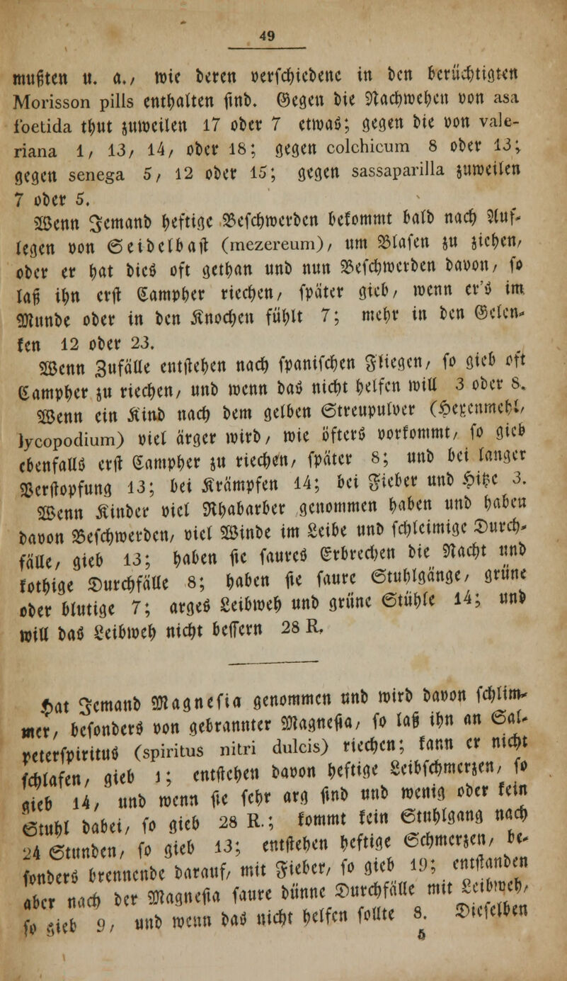 A mußten it. a., tt)ic beten oevfc^icbenc in ben berüchtigten Morisson pills enthalten fmb. ©egen bie 9tac&wc&cn von asa foetida t&ut äuwcilen 17 ober 7 ctmaö; gegen tie von Vale- riana 1, 13/ 14/ ober 18; gegen Colchicum 8 ober 13; gegen senega 5, 12 ober 15; gegen sassaparilla suroeüen 7 ober 5. 2öenn Semanb fettige ^efebmerben befommt batb nacb Stuf- legen von ©cibclbaft (mezereum), nm Olafen ju sieben, ober er bat bicö oft getban unb nun SSefcbroetben bavon, fo laß ibn crfl (Sampber rieben/ fpater gieb, wenn et'* im SHunbe ober in ben Anoden fu>lt 7; metjr in ben ©clcn- fen 12 ober 23. Söcnn Sufäüe entließen nadt» fpanifeben Stiegen/ fo gieb o]'t Campber $u rieben/ unb wenn bat ntebt Reifen Witt 3 ober s. Söenn ein Ä'inb m$ bem gelben (Streupulver t£er,enme&i, lycopodium) viet ärger wirb, wie öfter* vorfommt, fo gieb ebenfalls erfl Sampber ju rieben, fpätcr 8; unb bei tonget Sßcrjtopfung 13; bei Krämpfen 14; bei lieber unb $t*c 3. SBcnn Äinbcr viel ftbabarber genommen ^aben unb b«beu bavon »erwerben, viel Söinbe im Seibe unb fri)tcimige Surcb* fälle, gieb 13; &a*en fic faureö ßrrbreeben bit Slac&t unb lotbige SurcbfäUe 8; baben fie faurc 6tublgänge, grunc ober Mutige 7; arge* Zähmt unb grüne 6tut>fe 14; unb »iU H$ Settwcfr ntebt belfern 28 R, f)at Scmanb 9Kagnefia genommen unb mirb bavon fäitm* wer, befonberö von gebrannter Sttagneua, fo la* t*n an 6aU reterfpiritutf (spiritus nitri dulcis) rieben; fann er mcftt fcMafen, gieb j; entneben bavon beftige -Seibfcbmerjen,■ (• riet 14; unb tvenn fie feb* arg finb unb wenig ober fein htm babei, fo gieb 28 R.; tommt fein 6tublgang ttact> 24 (Stunben, fo gieb 13; entneben beftige eebmerjen, tu 0„ber b^nnenbe barauf, mit Sieber, fo gieb 19; enthüben bc r na* ber OTaqtufia faure biinne Surcbfälle mit *. «rt, tVi 9 unb wenn baö nid>t betfen follte 8. hielte«