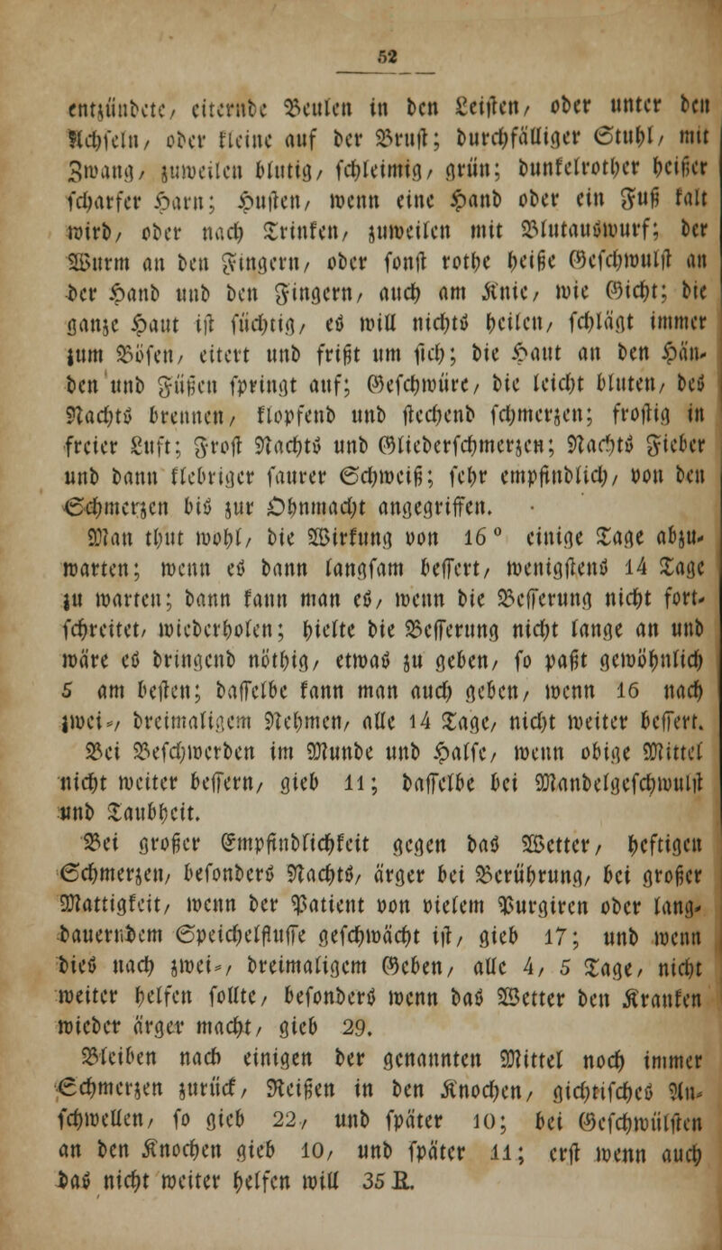 rtttjfinbete/ ettewtfce beulen in ben £eitfen/ ober unter ben Kdji'cl»/ ober Meine auf ber »ruft; burd;fäüiger 6tufcl/ mit 3ivatu]/ juweilcn blutig/ fdjleimig/ grätt; bunfelrotl;er (Killer fdjarfer £arn; iputfeu/ wenn eine $>ant> ober ein #uß fall wirb/ ober naefc Srinfen/ juweilcn mit 2Mntautfwurf; ber SBurm m ben ^ytngcvu/ ober fontf rot&e &ei§e ©efc&wnljl an ber öanb unb ben Ringern/ auefc am Ante/ wie (9id)t; bie flanjc ipattt tfl fiw|«8/ eö wiü ni$ti Geilen/ fdjlägt immer ium Wen/ eitert unb frißt um fiel?; bie ipattt an ben £än- ben unb gfü'§cn fpringt auf; ®efc$roürc/ \>k leidn bluten/ bcö ?lad)t$ brennen/ flopfenb unb ftcdKnb fd;mer&cn; froflig in freier Sttft; ftrojt Stac&tä unb CWeberfcfymerjen; Vladjti lieber unb bann fteOriger faurer ©cfywcifj; feljr empftnbtid;/ pon ben <£-e&mcrjcn btö jur Oi>nmad)t angegriffen. 9)?an tl/ut woljt/ bie 5E3irfung von 16 ° einige Sage abzu- warten; wenn eö bann tangfam beffert/ wenigflenfl 14 Sage ju warten; bann faun man U, wenn bie ^efferung nidjt fort- (freitet/ wicbcrlwlen; (nette bu 23efferung nidjt lange an unb wäre eö brtngenb nöt&tg/ etwatf ju geben/ fo pafjt gcwöfmlidj 5 am beiden; baffetbe fann man aud) geben/ wenn 16 nad) |»et*/ breimaUiiem Ste&mcn/ alle i4 Sage/ nid)t weiter beffert. S23ci ^efdjwcrbcn im 9}?unbe unb ipatfc/ wenn obige SNittcl nie^t weiter beffern/ gieb 11; baffetbe bä 9Kanbelgcfd)imUit :«nb SaublKit. «ei großer gmpftn&fid&fcit gegen U$ %cmx , heftigen 6d)merjett/ befonberß Stac&tfl/ ärger bei ^erü^rung/ bei großer SWattigfeit/ wenn ber Patient Pon Ptelem ^urgiren ober lang- bauerr.bcm 6peidjetfhtffe gefd>wäd)t itf, gieb 17; unb wenn bicö md) iwti>, breimatigem ©eben/ alle A, 5 Sage/ nicljt weiter Reifen folftc / befonbertf wenn bat SSetter ben Äranfen wieber ärger macfyt/ gieb 29. bleiben nad) einigen ber genannten Mittel nod) immer «e^merjen jnriief/ Rüfon in ben Anoden/ gid;tifcf)cö 31* fd)weUen/ fo gieb 22, unb fpäter 10; bei ©cfdjwülftcn an ben Änoc&en gieb 10/ unb fpäter 11; erjt wenn au$ bav nicfyt weiter Reifen will 35 R.