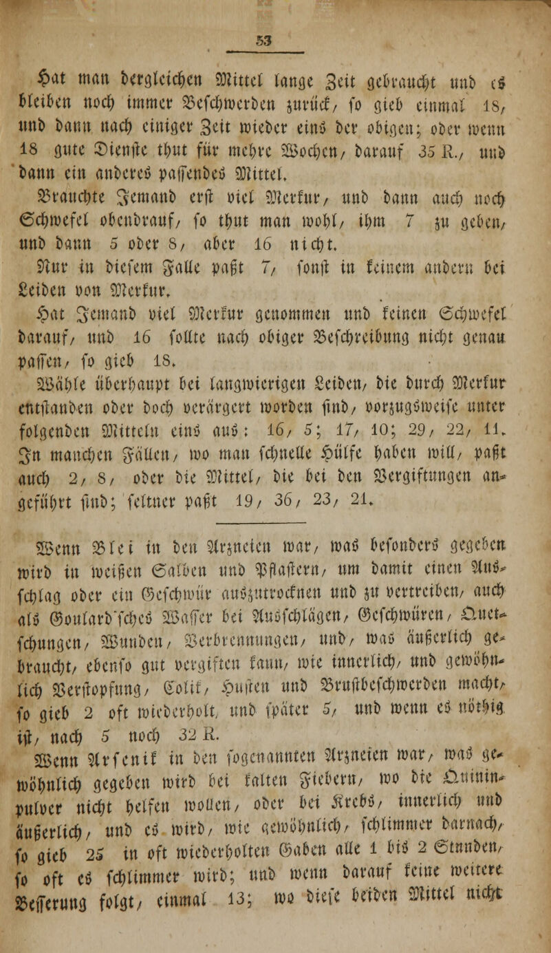 $*t man bergleictKn mttü lanflc Seit gebrandet unb c$ tieften noc^ immer? Sefc&ioerben jurüct, fo gieb einmal 18, unb bann nact) einiger? Seit mieber eins* t>cv obigen; ober wenn 18 oute ©ientfc tl)nt für? niedre SBodjen, barauf 35 R., unb bann ein anbetet paffenbetf Mittel, 33vauct)te Semanb erft Diel anerfur, unb bann and) noer) 6ct)wefel obenbrauf, fo tt)nt man moI)(, ir)m 7 ju geben, «nb bann 5 ober? 8/ aber? 16 nict)t. 9tnr in biefem ^aüe paßt 7/ fonjt in feinem anbern bei Reiben oon hierfür, £at S^tnanb viet Sttcvfut? genommen unb feinen @tt)wefel barauf/ unb 16 fottte nact) obige»? Vefdymbung nict)t genau paffen/ fo gieb 18, 2öär)fe überhaupt bei langwierigen Seiften, bic bittet) 2)?erfur entlauben ober boct) oerärgert worben fmb, oorjugömeife unter folgenben Gittern ein* wt : 16, 5; 17, 10; 29, 22, 11. £n mannen gäUcn, mo man fdjneüe £tttfe r)aben mii]/ pafjt aud; 2, s, ober tu bittet, hu bei ben Vergiftungen an» gcfiiDrt fmb; fettner paßt 19, 36, 23, 21» SBenn 33rc i in ben Statteten mar, maö befonber* gegeben wirb in weißen (Saften unb ^flatfern, um Umit einen W* fc&lag ober ein ©cfctjmr'irr au^utroefnen unb ju oertreiben, auct> als ©ourarbTö)cö 2Baffer bei SCusfdtfägen, ©cfct)wiiren / £luet* fct)ungen, äGBnnbcn, Verbrennungen; unb, maö SufjcrtteMi- brauct)t, ebenfo gut pergiften faun, mie tnncrUct), unb gewÖtjn- fict) Verftopfung/ mit, wen unb 23ruifbefct)wcrben mact)t> fo gieb 2 oft wiobert)olt\ unb fpäuc 5/ unb wenn e$ uötr>ta itf, nact) 5 noct) 32 R. SBenn Slrfcnif in ben fogeuannten Sirjneien mar, maö ge* wbfmfict) gegeben mirb bei falten fiebern, mo bie &uinin- puloer nict)t Deifen woüeri, ober bei Ärcbö, innerlid; unb äußerlict), unb eö mirb, mie a.ewb'r)rtttciV fct)Ummer bantact), fo gieb 25 in oft mieberbolteu ©aben aüe 1 m 2 ©tmiben, fo oft C0 fe&limmer mirb; unb menn barauf feine weitere ^eiferutrg folgt/ einmal 13; wo m^ Wct« KJtteJ mein