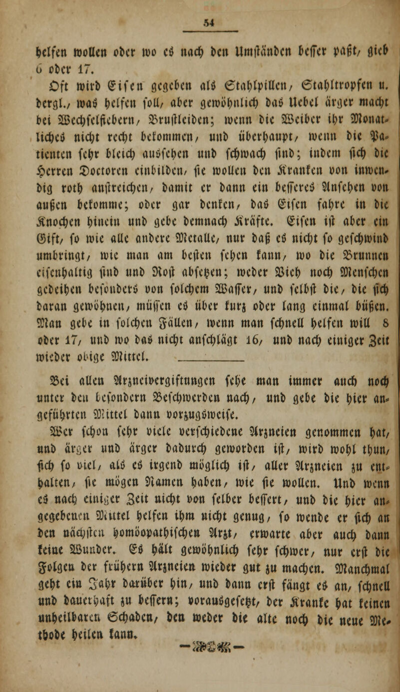 helfen wollen ober wo etf nad) ben UmiKinbcn beffer v<\$t, ötcb o ober 17. Oft wirb Cifen gegeben altf etafjlpillcn/ 6tal;Itropfen u. bergt./ wa» Reifen \o\l, aber gemotjnlicf? ba» Uebel ärger mad;t bei Bcc^felücbem/ £ru|Ueiben; wenn t>ic SBciber it>r SDlonat- lid)eö nid;t red)t bekommen/ unb überhaupt/ wenn bie <tfa» tienten fcfcr bietet; anöfetjen unb fcr)mad} fmb; inbem ficr; bie iperren £)octoren einbilben/ fte wollen ben Äranfen oon inwen- big rotf) amkeiefjen/ bamit er bonn ein beffereö 3lnfct>en oon außen betomme; ober gar benfen/ U$ (Stfen faf>re in ^>\t Änocfjen hinein unb gebe bemnad) Gräfte. Sifctt itf aber an ©ift/ fo wii alle onbere Metalle/ nur H% cö nict;t fo gefcfywinb umbringt/ wie man am betten fel;en fann/ wo tk Brunnen cifcn&altig futb unb d\o\\ abfegen; weber 2Sie() nodj 9J?enfd)en gebeiben befenber* oon folgern SJBaffev/ unb felbtf \>kf Sit tid) baran gewönnen, müllen cö über furj ober lang einmal büßen. <ßian gebe in folgen galten/ wenn man fcfmell Reifen will 8 ober 17/ unb wo itö \üä)t anfdjtägt 16/ unb nad; einiger 3«it wieber obige Mittel. _____ S23ci allen 5irjncit>ergiftungen febe man immer aucn nodj unter beu lefonbern 23efcl;werben nadj/ unb gebe Ut bicr an- geführten bittet bann oor&ugöwctfe. Sökr fetjon febr oiele »erfdjiebene Sirjneien genommen Wi unb ärger unb arger baburefy geworben itf/ wirb wof)l tbmt/ fufy fo üiel/ alö cö irgenb möglich itf, aller Slrjneicn ju ent* galten/ fie mögen 9iamcn fyabtn, \vu fie wollen. Unb wenn cä nael) einiger 3eit nid)t oon felber befFert, unb bie t)ier an* gegebenen Sflattel Reifen ibm uic&t genug, fo wenbe er ftd? an ben Bälden fcomöopatbifctKn Slrjt/ erwarte aber audj bann feine SÖunbcr. £ö ty'ilt gewöbnlid) fefcr fd>wcr/ nur ertf hi folgen ber frühem Slrjneien wieber gut ju machen, Sftandjntat gebt ein 2«br barüber bin/ unb bann crfl fängt e$ an, fdjnell unb baueti;aft ju belfern; »orauögefe&t, ber Äranfc $at feinen unheilbaren 6d)abcn/ ben weber bie alte noefc iu neue 9)te* töobe feilen tann.