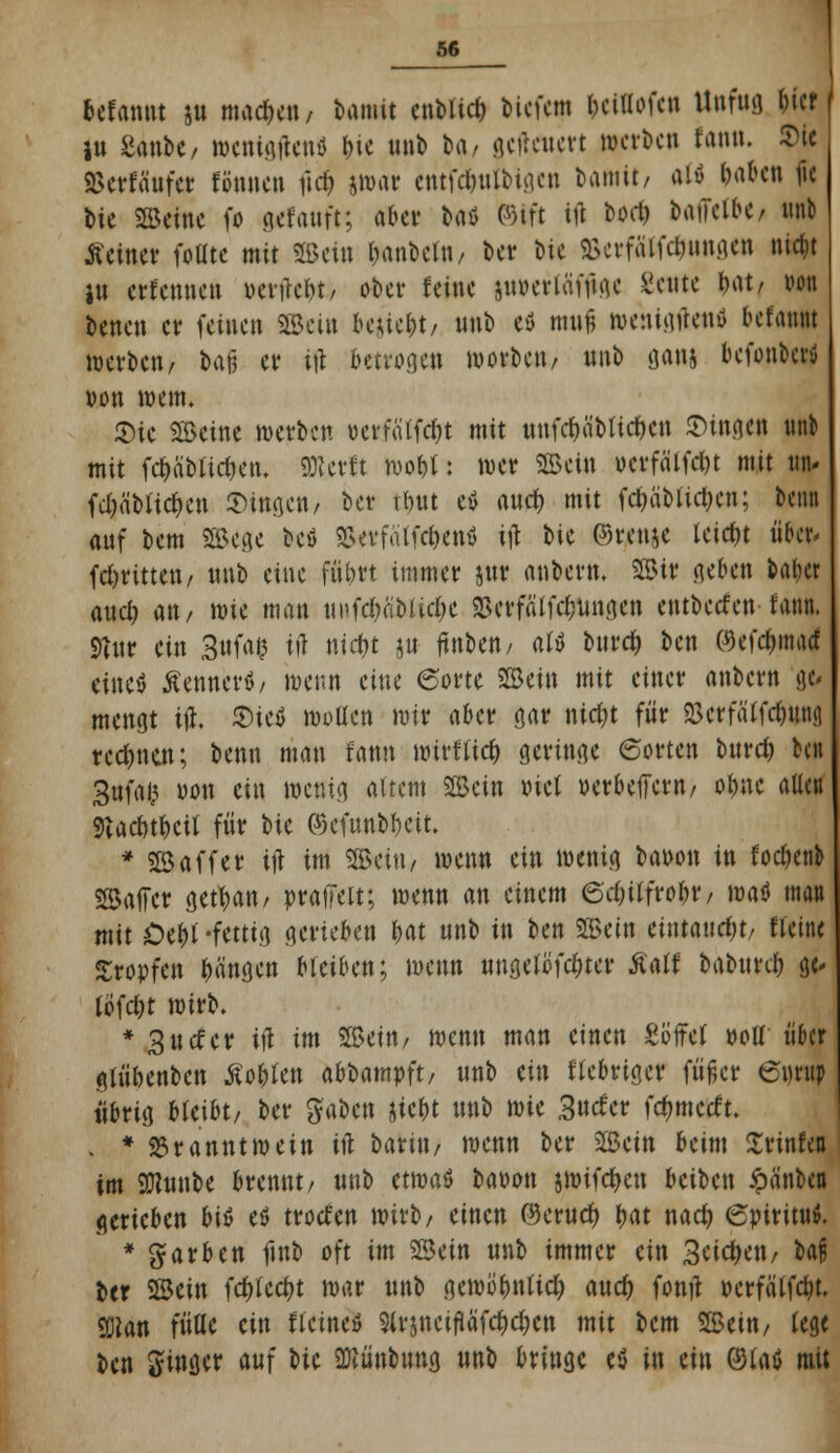 befannt $u machen/ bamit enblicf) bicfetn l)cillofen Unfua, f)itt iu Sanbe, »enigftenö t>ic unb h\, $cflc«ctt »erben fann. Sic tterffittfg fönnen firf> jmar eritfd&nlbtgen bamit/ al» baten fie bic Seine fo gtfanft; abet- bati ©tft tu bod) batTcibC/ unb deiner foütc mit Sein Rubeln/ ber bie 3>erfä'lfc&ungen nic^t I« erfennets »entc&t/ ober feine jwerläfuge Scute bat/ von benen er feinen Sein be&iefct/ «nb eö muß mettigrtenö befaunt werben/ bafj er tft betrogen morbett/ uub gan& befonberü von wem. Sie Seine werben üerfWt mit uufd)äblid)cn ©tngen unb mit f^äbtietjen. ffltettt wobt: wer Sein ocrfälfdn mit utu fd)ä'blicf)en fingen/ ber tönt ev anef) mit fcfcäMicijcn; benn anf bem Sege beö SSerfälfcfcenö ift bie ©renje leidn über, (dritten/ uub eine fnbrt immer jur anbern. Sir geben balxr anet) an/ wie man uufc^abtt^e 23erfälfdnmgen entbeefen tann. Silin ein 3ufa$ iiT niefct p ftuben/ atv buref; ben ©efc&macf eine* Äenner*/ benn eine ©orte Sein mit einer anbern a> mengt tft. Sietf motten mir aber gar ntd)t für £crfälfd)itn<) rechnen; benn man Um wirf tief; geringe ©orten burd) ben Sufafc von ein mcr.ig altem Sein ml »erbeffern/ otjne allen Siacut&cü für bie ©cfunb&eit. * S äff er tft im Seitw wenn ein menig baoon in fodjenb Saffcr gettyan/ praffeit; menn an einem ed)ii\voi)v, maö man mit Oe&t -fettig gerieben fwt unb in ben Sein eintaucht/ «eine tropfen Rängen bleiben; menn ungelöster Äalf baburd) a> fofdjt mirb. * 3ucfer tft im Sein/ menn man einen Söffet »od über gu'ibenbcn Äo&fen abbampft/ unb tin fiebriger füßer 6urup übrig bleibt/ ber gaben jic&t unb mie Surfer fc^merft. . * Branntwein ift barüt/ menn ber Sein beim Xrinfen im 9Jlunbe brennt/ unb etwas baoon jwifef/en beiben £ä'nbd gerieben bit etf trod'en mirb/ einen ©cruef) tyat nad) 6piritu$. * färben finb oft im Sein unb immer ein Seiten / U$ ber Sein fcfrtccfjt mar unb gemo^ntid) auef; fonft ocrfälfd)t. 9D?an fülle ein flctneö 9trjncifläfd)d;cn mit bem Sein/ lege ben Singer auf m üRirobuna, unb bringe e$ in ein ©(aß mit