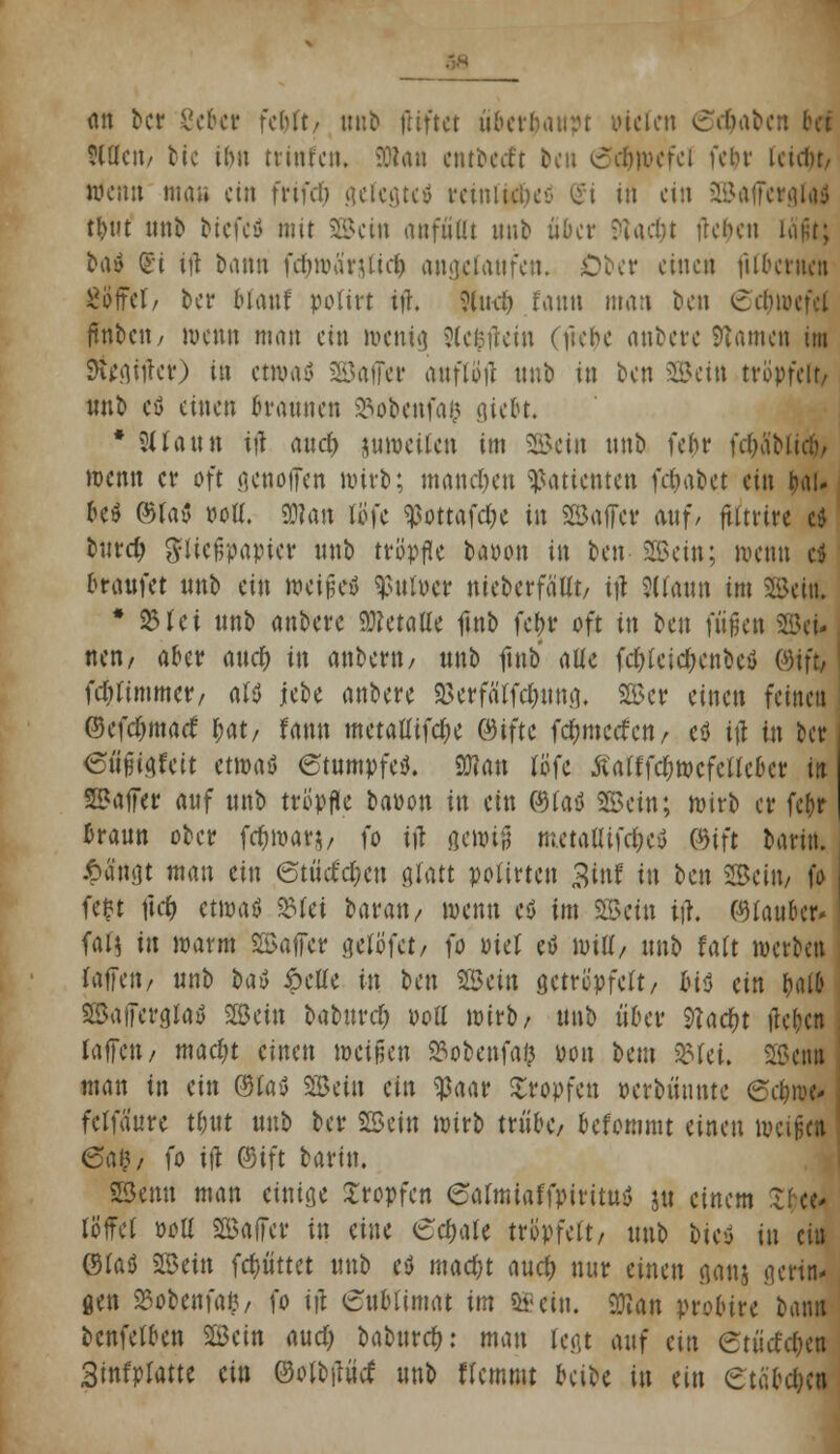 (in ber gebet fcbft/ unb ftiftet ubctbaurt vielen ©traben bct tWett/ bie ilw trinf'en. SStan entbetft bett «oclnvcfci fein- Uuln, wenn mau ein frifd) gefegteä reinliches St in ein SaffergUJ tm unb otefeö mit ©ein aufiiat unb über 9?ac&t lieben lägt} ba» (£i iü bann fd(>roä'rjüe$ angelaufen. Ober einen fubetnett SöffcT/ ber biauf po(irt tjh 9fu<& taun man ben 6d)wefd ftnbcit/ wenn man ein wenig Jleßfrein (ftebe anbere Tanten im Sfogitfcr) in etwas 2Bafler anflog nnb in ben Wein tröpfelt/ unb eö einen Braunen 25obenfa& gte&t. * 9üau« tjl and) juroeücn im SScin nnb febr \d)li\>ü$, wenn er oft genoffen wirb; manchen Patienten )d)täet ein &aU be$ ©la» »oU. SD?an löfe ?ßottafdbe in Safer auf/ ftltrtre c* bureb Fließpapier unb tröpfle baoon in ben Sffietn; wenn ei braufet unb ein weitet $ufoer nieberfäUt, ifl SUaun im ©eifc * 95tei unb anbere Metalle ftnb fc&r oft in ben fußen Sei* nen/ aber auef) in anbertt/ unb ftnb alle fcfylctdKnbeö ©ift, fdjlimmcr/ aU iebe anbere gserfa'rfcjmng, ©er einen feineu ©cfdjmaet' ^at/ fann raetattifc&e ©iftc fd&mccfctt/ eö tft in ber eümkit etw<\$ «Stumpfe*. 2Wan tttfe Äatffdfjwefetfeoer itt Saffer auf unb tröpfle baüon in ein ©fad ©ein; wirb er fcfor traun ober {djwwy fo ifl gewtfj m.etattifd)c$ ©tft barin. Äängt man ein 6tücfd;en glatt potirten 3tnf in t>en ©ein/ fo fefct ftd) etwaö »fei baran, wenn eö im ©ein itf. ©fauber* fal$ itt warm Saffer geltffet/ fo otel eö will/ unb falt werten raffen/ unb oai> £clle in ben Sein getröpfelt/ bi$ ein ^al& SBaffergfoö Sein baburd) oott wirb/ unb über 9Tad?t ftebca taffett/ mac^t einen weißen »obenfafc Don beut 25fet. Semi man in ein ©lau Sein ein «paar Kröpfen oerbünnte (Schive- fclfäure tbut unb ber Sein wirb trübe/ befommt einen weißen 6a&/ fo tft ©tft barin. Senn man einige Xropfcn ealmiaffpirttuö ju einem ~ löffet ooll Saffer tu eine £cbale tröpfelt, unb bieö in eiu ©las Sein fdmttet unb eö madjt aud) nur einen ganj gertw gen SBobenfafc/ fo t|l 6ttblimat im «Sein. Wm probtre bann bcnfelben Sein aud> babttref): man legt auf ein etüet'djen Stnfplatte ein ©olbilüd: unb Hemmt beibe in eiu etabdjen