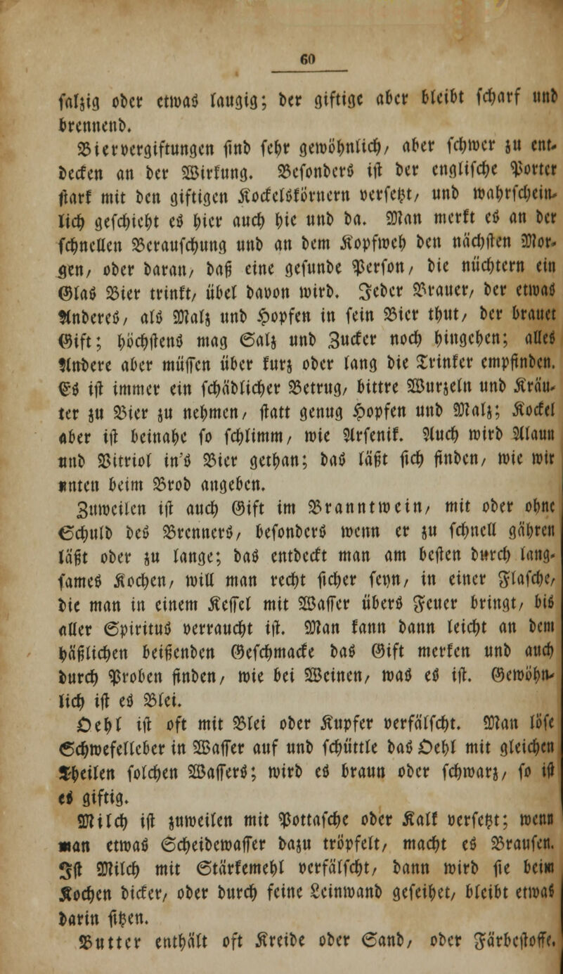 faljig ober etwa« faugtg; ber giftige aber bleibt fdjarf nal brennenb. 23 i er Vergiftungen finb febr gewöbntid)/ aber fdjwer ju ettt. beefen an ber SSÖirfung. 23efonberö itf ber engtifdK Wörter tfart mit ben giftigen SlodtUttmtti »erfefct, unb wabrfd;eitw lid) gefd)iebt eö bicr aud> &ie nnb ba. 2J?an merft etf an ber fd?ncUcn Bcraufdnmg nnb an bem tfopfweb ben nährten Dflor- $en, ober baran, bafi eine gefunbe ^erfon, t>ic nüchtern ein ©taö 23ier trinft/ übet baoon wirb. Sebcr Iraner, ber emaö flnbeteö/ atö SDiatj unb ipopfen in fein 23ier tbut/ ber brauet ©ift; bö^iTenö mag @alj unb 3«tfer nod) begeben; alle* tttrbere aber muffen über lurj ober lang t>\t Printer empjtnbcn. £ö ift immer tin fcfjäbtidber betrug/ bittre Söurjetn unb Ärä'iu ter ju Bier ju nebmen/ jlatt genug ipopfen unb <Ö?atj; Äocfel «ber ttf beinabe fo fc^timm, wit Strfenif. Slud) wirb Stlaun unb Sßitriot in'i 23ier getban; fcrtö täfjt fid) ftnbcn, wie irir unten beim 93rob angeben. Suwcilen i\\ and) ©ift im Branntwein/ mit ober obne ectiulb beö SSrcnnerö, befonberö wenn er ju fdmcU gäbren Jä'fjt ober ju tange; tat entbetft man am beflen bnrd) lang- fameö Äod>en/ wiU man red)t ftdjer fet)U/ in einer gtafebe bic man in einem helfet mit SBaffer überö geuer bringt/ biß Alter €pirituö »errangt ift. 9)?an fann bann leicht an bem &ä'fjtid)ett betfknbcn ©efdjmatfe H$ ©ift merten unb aueb buref) groben ftnben/ wie bei SBcinen/ watf e$ itf. ©ewöbtv lidj ift eö 23tei. Otfyt i\\ oft mit Blei ober Ättpfer oerfä'tfdjt. 9ftan löfe 6d>mefettcber in SBaffer auf unb fctyüttte Ut Oebt mit gleiten S-beilen folgen 2Baffer$; wirb eö braun ober fcfwarj/ fo i<J ti giftig. 9flild> ift juweiten mit ^ottafcfK ober Äatf oerfefct; wenn «an etwa* 6d>eibcwafer baju tröpfelt/ mad)t eö 23ra«fen. S(t 9JUtd) mit 6tärfemebt »crfätfd&t/ bann wirb fte beiw Äod)en biefer/ ober burd) feine Seinwanb gefeibet, bleibt ttmi barin ftfcen. SSutter enthält oft Äreibe ober 6anb/ ober ^ärbetfoff?,