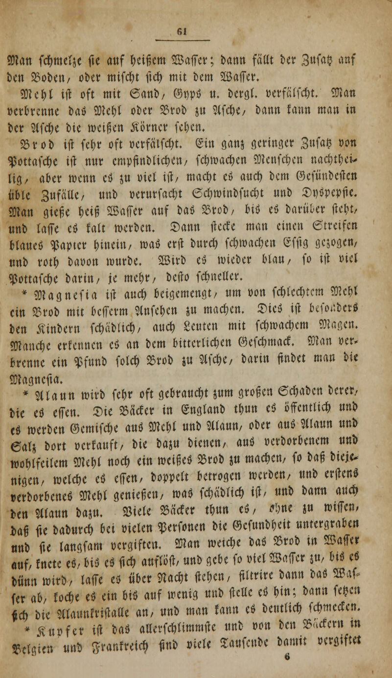 man fdjmel&e fte auf geifert» Safer; bann fällt kr 3«fa$ a«f ben 23obeu/ ober mifcfyt itdt> mit bem SSaffer. 93? c i> t ijl oft mit 6anb/ ©npö u. bergt. »erfälfdjt. SJiatt »erbrenne t>aU SRe&J ober 23rob ju 9lfd)e, bann fann man in ber 9lfd)e bic weißen ferner fcl)en. S5rob ijl fef>r oft »crfä'lfc&t. <£in ganj geringet 3«fa$ wn ^ottafetye ijl nur empfmbuc&e«/ fct)mad)en 2Rcnfc&en nadjtbei* lig, aber wenn cö ju otet ifo madtf cö aud) bem ©efünbeften üble SufäUe/ unb oerurfadjt edjmtnbfuctit unb Swöpepfte. man gieße f>W Gaffer auf l>aö 23rob/ 6iö eö barüter ftc&t, unb raffe eö falt werben. Sann tfecte man einen etreifen btaueö ^apter tjinciu/ m$ ertf burd) fc&roac&en gffig gesogen/ unb rotf) bapon würbe. SBtrb e$ wieber Mail/ fo ifi »iel ^ottafdje Utin, je me&t/ befto fdmefler. * 3Kag nef ia i)\ and) beigemengt/ um »on fdjted&tem W,$l ein 2?rob mit bcfTctm »eben ju machen. £>ieö ijl befonbet* ben Äinbern fd)äblid)/ auef) geuten mit fd)waci;em attage«. SWanc&e etfennen cö an bem bitterlichen ©efc&macf. man »er. brenne ein $funb fold> 23rob ju 2lfd)e, barin fürtet man bie SDtagncfta. * Sllaun wirb fe^r oft gebraucht jum großen ©c&abc« betet/ btc cö effen. 2)ie 25ätfer in (Snglanb tt)un eü öffentlich unb eö wetben ©emifd&e auö 9Rc&t unb SUaun, obet auö Sllaun unb 6als bort »erlauft/ bie baju bienen, auö »erborbenem unb wohlfeilem «Ole^l nod) ein meifkö 23rob ju machen, fo ba$ biet* nigen, wcldjc cö effen/ boppclt betrogen werben, unb erfteuö »erborbeneö SSKebf genieße«/ wad Wblid) tft/ unb bann aud) Un SHaun baj«. Sßiele 25äcfer tbun eö / *&ne ju wifTcn, Daf fte babutd) bei »tele« ^erfonen W ©cftmbbeit untetgrabe« unb fte langfam oergiftcu, man mid)t t>a$ S5rob tn «Baffer ouf/ fnete e«. btt cö f»cr; auflöfl, unb gebe fo pfel Met ju, btö cö bünn wirb, laffe eö über Stacht fte&cn, ftltrire bann taö SBaf- (er ab/ toc&e eö ein btö auf wenig unb flcUe eö »fr, bann fefcctt feft tic 5llaun?tiflaae an, unb man fann eö Untlid) fcfrmetfcn. * £ tun et ifl Hi aUcffdtfimmtfe unb oon ben SBärfetti m Belgien unb ffranfretcj ünb »tele Saufcnbc Damit ocrgtftet