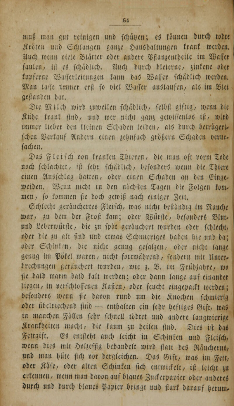 61 muß man gut rctiua.cn unb fdn'H'en; ctf ftfnncn bttrdj tobte Äröten nnb (Schlangen gnnjc £aiu>l;altungen franf werben. %ud) wenn oicle Glättet ober anbete qjftonjcnt&eilc im SBafTcr faulen / tfi eö fd&äbltcfc, 9lud; bind; bleierne / jinfene ober fapfewe SBalFerleiutngen fann bat SSaffcr fcfyä'blid) werben. 3Jlan faffc immer ertf fo Diel SBaifer auslaufen/ altf im 8>iei gefrattben f>at. £>ic ?j?iid; wirb utweilcn fdmbttcf)/ fetbtf giftig/ wenn bie $tu)e traut fmb, uub wer ntdn ganj gewiffcnlotf ift/ wirb immer lieber ben deinen 6d;aben leiben/ alö burd; betrügen- fd)cu 93erf«uf Slnbern einen jefonfaefo großer» 6d;abcn ocrtir- fadjin. ®(\$ ftlcifd) oon fraufeu gieren/ bic man oft vorm Xobc nod) fcl)lart?tct/ ifl fe^r fdjabltd)/ befonberd wenn bic £lncre cuten ?iuofd)lag Gatten / ober einen 6c$abcn an ben Ginge* weiben. Beim nid?t in ben näc&ftcn £agcn bk folgen forn* mett/ fo fornmen fic bod) gewiß nad) einiger Seit, ed)kd)t oeraud)crteö Skiid), waü ntctyt btjtänbtg im SJtaudje war/ ju bem ber groft Um; ober SBiirtle, befonbertf %tuu unb £cberwiutfc, bic ju fpä't geräuchert würben ober frf)lcd)t/ ober bic ju alt Hub unb etwas 6c&m.icrtgcö l)abcn bie uub ba; ober 6$inffit/ bie nid;t genug gefafjen, ober \\id)t lange genug im $Öfel waren/ tudjt fottwä'ln'enb/ fonbern mit Unter- brechungen ßcräud;ert würben/ tvk j. 93. im griu)ja&re, wo lic balb warm balb falt werben; ober bann tauge auf einanber liegen/ in ocrfdjlodeuen Äaftat/ ober feud)t eingepaßt werben; befonberß wenn fic baoon runb um bk Anoden fdjmtcrig ober übclried)cnb futb — enthalten ein fc&r heftige* ©ift, \ni in mannen Saum fct>r fc&ncH t'obkt unb anbere langwierige jtranfReiten mad)t7 bic räum ju feilen futb. 2>tetj ijl baö ftcttgtft. £$ entließt attd) leicht üt 6djinfen unb glcifcb,, wenn bicö mit ipoljcfiig bel;anbclt wirb tfatt bcö 9täitdn'rnö/ unb man t)ü'tc ftdt) »or bcrgleid)en. £aö ©tft, imö im Jett/ ober ÄafC/ ober alten €d)infcn ftd) ctttwtcfelt/ ift leid;t ju ectennett/ wenn man baoon auf blattet 3tufcrpapicr ober anbercö buvd) m\b bind) Uwt$ Rapier bringt uub tfarf baxauf fcerum*