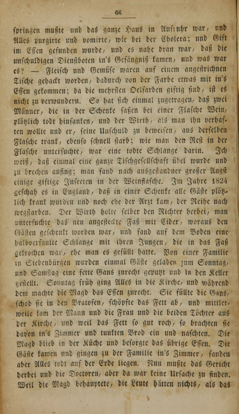M fpringen mußte mit» baö ganjc &Mt in 3ltifttt&r war/ unb SlUctf purgirte unb vomirtC/ wie bei ber Spolera; unb ©tft im Sflen gefunbett würbe/ unb ex» na&e brau war/ b<\$ Kit unfc^ulbtgcn Sicnftboten iu'ö ©efänititfi tarnen/ «nb wafl war ($? _ g(cifd) nnb ©emüfe waren auf einem angcrtridjnen Zifät gebarft werben/ baburcl; oon ber ftarbe etwaö mit in'ö <£ffen gefommen; h^ bie mcbnlen Oeifarben giftig ftnb/ ijl ctf nidjt ju oerwunbern. 60 I^at ficf) einmal ^getragen/ M% jwei Männer, W in ber 6d)enr~e fafjcn bei einer #tafd;e SBeta/ j>lö$Itd) tobt Infanten/ unb ber 2Birt&/ aW man ibn oertyaf' ten wollte unb w, feine ltufd)ulb ju beweifen/ aus* berfefben grafdK traut/ ebenfo fdmetl flatr*; wit man betr Stctf in ber gtafd;c unterfud&tc/ war eine tobte 6d)tangc barin. 3$ weif; baf5 einmal eine gan$e 2ifd;gefetlfd)aft übet würbe unb i« tredjen anfing; man fanb nad) auügeftanbner großer Singfl einige giftige Snfeeten in ber «Bcinflafdje. ^m Sabre 1824 üefctjal) e* in (Snglanb, bw in einer ©d;enfe alle ©ätfe pto^- lid) traut würben unb nod) ebe ber Slrjt Um, ber Sftet&e nad) wegjuirben, $er 2&irt& |>olrc fetber ben Slid&ter herbei/ man muerfudne bau neu angeflehte gaß mit Siber/ woraus ben en gefdjenft werben war/ unb fanb auf bem Stoben eine battwerfaufte erlange mit ibren jungen/ W in bat gaß jjeftocfcctt war/ ebe man eö gefüllt batte. 23on einer gamttie in Siebenbürgen würben einmal ©alle getaben jum 6onutag/ unb 6amflag eine fette ©an$ juredjt gepulst unb tw ben Kelter getfeHt. Sonntag früb ging Mt$ in t>u tfirdK/ unb wä&renb bem machte bie SÜlagb bat gffen jurcd)t. QU füllte bie öatiö, fd>o& fie in ben ^ratofen, fd;ö>fte U$ $ett ab, unb mittler- weile tarn ber SDtann unb bie grau unb bie beiben Xöcbter auö ber ÄirdK/ unb weit fca$ gfett fo gut rod), fo brachten fie taoon in'ö Bimmer unb tunften $rob ein unb nafd)ten. £)te «Piago blieb in ber Äüd>e unb beforgte t>aö übrige fcffett. 2)ie ©alle tarnen unb gingen ju ber Familie in'S Simmer, fanben aber 2tUeö tobt auf ber £rbe liegen. 9t im mußte baß ©erieftt berbei unb bU Soctorett/ aber ba war feine UrfadK ju ftnben. SSeit bie Wtfi WmMt/ M* ^ewte hätten nt$ttf/ als tad