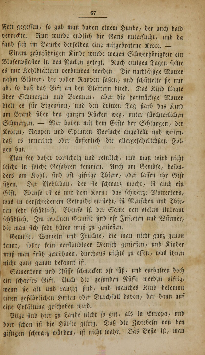 gfett cseöefTen/ fo gab man bapon einem £nnbe/ bet* and) bai'b »erreeftc. 9twt würbe enbltd) bie Oanö unterfuebt, nnb fca fant» ftcb im 23aucbe berfetben eine mitgebratene ÄriJtc, — (Sincm jc^niaf)tiöcu ßinbe mnrbe wegen 6cbwerborigfeit ein ^lafenpflatfer in ben Stachen gelegt. 9tac^ einigen Sagen foUte etf mit ßoblbtättetn oerbnnben werben. Die nadtföfftge tater nabm Glättet/ tk pottcr ftanpen faßen/ tmb fdmttelte fte nur ab/ fo fraß t>a$ Oift an ben blättern Hieb. 2)a$ £inb f tagte über <5d;mersen nnb brennen, aber bie bartnätftge Butter biett eis für ©igenftmt/ nnb ben britten £ag flarb baö £inb am S3ranb übet* \>m ganzen SJiücfen weg/ unter fütc^tetUc^en 6cbmer$en. — 9£ir baben mit bem ©ifte ber (Seetangen/ ber Ärötett/ Raupen nnb (Spinnen 23erfud;e angcjMt nnb wtffett/ baß etf innerlich ober äußerfieb Ik aUergefäbrticbften %oU gen ijau 9)?an fet) baber porftditig nnb reinttd)/ nnb man wirb niebt leidet in foldje ©efabren fommen. Siucb am ®emüfc/ befon* berö am Soft, ftnb oft giftige £bicre/ ober (äffen ibr <$\ft facti, ©er 33?ebitbatt/ ber fte fdnuarj mc.djt, itf and) m ©fft. (Sbcnfo itf ctf mit bem Äow; baö febwarje iDhttterfom/ Mi in »erfdnebenem ©ctraibe enthebt/ i\t SJIenfcbcn nnb ZW* ren febr fd)äblid). (Jbettfo ift ber (Same Don Ptetem Unfraut idjaMid). 3m troefnen ©emi'ifc ftnb oft Snfecten nnb SSürmer, ik man ftcb febr böten muß jn genießen. ©emüfe, ©tttielto nnb g*üd&te/ ik man niebt gattj genau fennt/ foltte fein oetfänbiger 9:?enfd> genießen/ nnb Äinber muß man früb gcmtfbnen/ bnrcbauö niebtö ju effen, \m$ ibnen niebt gan§ genan befannt itf. eamenforn nnb 9tüffe febmeefen oft fiiß/ nnb entbalten tod) ein febarfeö @ift. 9lucb t}k gefnnben 9tüffe werben giftig, wenn fte alt nnb ranjig ftnb/ nnb manebeö ßinb befommt einen gefäbrtid;en ipuflen ober ©urcbfaU fraoon/ ber bann auf eine Urtä'ftung gefeboben wirb. «ßitje ftnb bier jn Saufe nid)t fo gut, afy in (Atropa, nnb bort febon in W Raffte giftig, ©aß bie 3^iebc(n oon t>m fliftijjen fcOwa-'j wütfren/ ift nic&t wa^r. £)a$ S3etfe ijl/ man