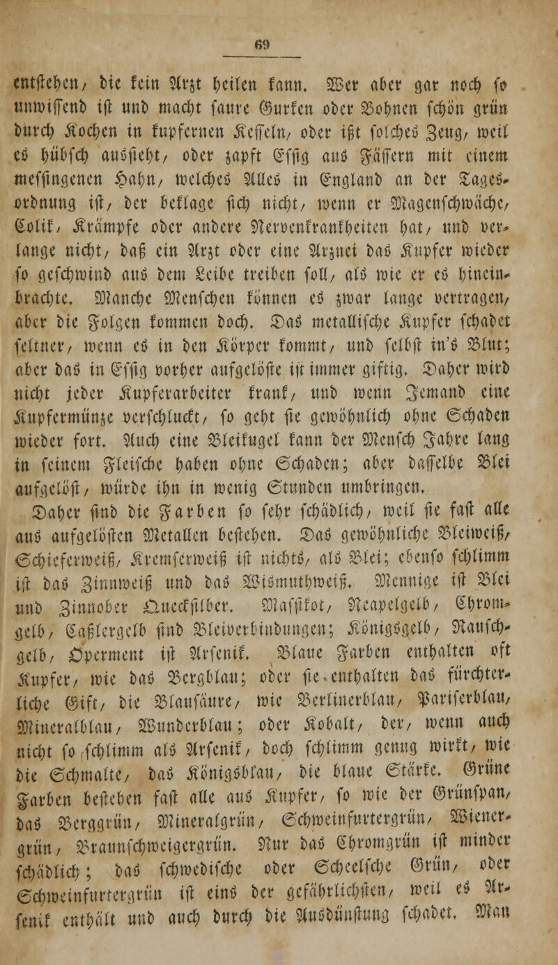 entfielen/ bie fein Slrjt feilen fann. 2Ber aber gar ttod? fo unwijTenb ifl nnb madjt fauve (Surfen ober Dolmen fdwn grün totrefc Äoc&cn in fupfernen ßeffeln/ ober ißt foldjeö 3cug/ »eif cö tyübfct; ausfielt/ ober japft £fftg auö Raffern mit einem mefftngenen fyafyn, welches Stile» in £nglanb an ber £age$* orbnnng ift/ ber besage ftcfy nicr)t/ wenn er SDlagcnfd£?mäd?Cr (Solif/ Ärämpfe ober anbere StemnfrattflMten fyat, nnb »er* lange nidt;t/ ba% ein 3(rjt ober eine Slrjnei baä Äupfer wieber fo gefctjwinb anö bem Seibe treiben folt/ aB wie er eö hinein* bradjte. 9J?anct>e SKenfcrjen formen cö jroar lange vertragen/ aber tic folgen fommen boer). S)a$ metatlifd)e Äupfer fdjabet feftnet*/ wenn cö in ben Äörper fommt/ nnb felbjl m'ö S5Iut; aber baß in (£ffig vorder aufgclöfle ift immer giftig. S)at)e* wirb nid)t jeber Äupferarbettcr franf/ nnb wenn Semanb eine «ftupfermünje perfcfjlucft/ fo gef)t fte gewb't)nlict) oi)U 6d)töin wieber fort. Sind) eine beifüget fann ber attenfet) Sabre fang in feinem ftteifene t)aben ol;ne 6dwben; aber batletbe 23lei «ifgctöit/ wiivbe it)n in wenig ©tunben umbringen. 5)af)er ftnb W färben fo febr fct)äbttct), mil fte fall alle öttß aufgetöjlcn «Metallen belleten. 5)aö gewöt)ntidK SSleiweifo 6ct)ieferwetfj/ ßvemfewetfi ifl uicbtö/ alö SMei; ebenfo fc&timm i;l bai> Sinnweii nnb baö 2Bi$mm&tt>etfj. Mennige ifl 23lei nnb Sinnober nuecfftlber. Sttafftfot/ 2Uapetgelb/ £i)ront* gelb/ (Saßtergetö fmb 23teioetbinbungen; ÄimigSgetb/ 9*aufct> gelb/ £)perment i|l Slvfenif. blatte färben enthalten oft tfnpfer/ wie bat 23crgbtau; ober fie • enthalten U6 fürc&ter* lict)e ©ift/ bie 23laufäure/ wie 23ertinerblrtU/ ^ariferbtatt/ SWineralblau/ 2Bnnberbtan; ober Äobalt/ ber, wenn auet) nici)t fo fdjlimm aU Slrfenif/ beet) fd)ttmm genug wirft, wie hk 6d;malte/ hxt tfönigöbfaii/ tu blaue etarfe, (Sriine färben belieben fafl alle anö Tupfer, fo wit ber ©rünfpan, t>aö 25erggrün, mmal&tün, 6ct)weutftu'tergrün/ Wiener. grün/ ^raunfc^weigergvün. 9lur taö (Sbromgtün tjt minber fä)äblict); Hö fd)webifdK ober ©c&cclfct)c ®xm ober 6ct)weinfurtet\]nin ifl etnö ber gefährlichen/ weil e$ %t* fenif entölt nnb auet) buret) W Wbünflung Wtött, 9»«n