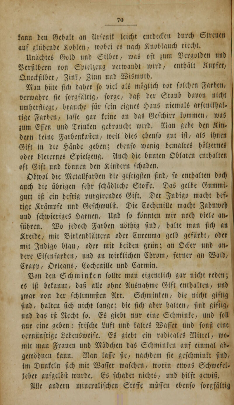 fann bcn ©cbalt an Slrfenif leic&t cntberfen burcfr ©treuen auf glü&enbe Noblen/ wobei ii nadj Änobtancfc riecht. ttnäc&tefl Pkub unb eilber, wafl oft &nin Söctgolbcti unb ©erjUbern von Spieljeug venvaubt »itb/ enthält Tupfer/ Cuccffttbcr, 3inf/ Sin« nnb SBWntntb, 9D?an t>üte ftet) baber fo viel al» mogfirf) vor folgen ftarben, verwabre fte forgfältig/ forge/ baß ber etaub bavon nidjt nmberjliegt/ ln\n\d)t für fein eignet) ipau* niemals nvfcnUba^ tige färben/ Ulfe gar feine an t>aö 03cfd)ivt fommen, ivaö ium Sfien unb Xvinfcn gebraucht wirb. 9)?an gebe bcn 5fin- bern feine $arbenfaftett/ »eil bicö cbenfo gut ift/ afö ir)ncn ©ift in W ipänbe geben; cbenfo wenig bemaltet) Werne! ober bleiernes 6yiet$etig« 9ludf) feie bunten Oblaten enthalten oft ©ift unb fönnen bcn Sinbern fcfjaben. Obmol t>k 9)?ctatlfarben W giftigften ftnb/ fo enthalten boeb aud) bie übrigen fe&r fcf)äbtid)e 6toffe. £)aö gelbe ©ummi- gutt ift ein beftig purgirenbetf ©ift. S)er Snbigo mad)t hef- tige Krämpfe unb ©efebwutft. ©ie (Soc&cnitte madjt 3abnwcb unb fd)wicrtgcö iparnen. Unb fo fonnten wir noefc viele an* führen, 25o jeboeb färben nötfus ftnb/ baltc man ftd) an treibe/ mit 23irfenb(ättcrn ober Surcuma gelb gefärbt/ ober mit Snbtgo blau/ ober mit beiben grün; an Cef er unb an* bere (Sifenfarbett/ unb an wirf ticken Sfjrom/ ferner an SBatb/ ßrapp/ Orleans/ Cochenille unb Karmin. 93on Im 6d)tntnfen fotlte man eigentlich gar nicfyt reben; e$ ift befannt/ bafj alle otwe SluSnabme ©ift enthalten/ unb jwar von ber febtimmften 9trt. 6d)minfen/ t>\t nicfjt giftig ftnb/ baltcn ftdj nid)t lange; bie ftcfy aber galten/ ftnb giftig/ unb bat ift Stecht fo. So giebt nur eine 6d)minfe/ unb fott uur eine geben: frifebe ßnft unb faltev SBaficr unb fonft eine vernünftige Scbenöweife. (SS giebt ein rabicatcS bittet/ wo* mit man grauen unb Sftä'bcben baS <5<$tttittfen auf einmal ab* gewönnen fann. SÜtan raffe ftc/ nac&bcm fte gefd;minft ftnb/ im ©unfefn ftcb mit Saffer Waffen/ worin etwas 6cf)wefeU Jeber aufgetöft würbe. (SS fcfjabet nicfjtS/ unb fulft gewiß. 5ltfe anbern mineralifcfjen 6toffe muffen ebenfo forgfättig