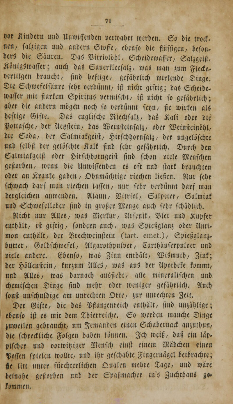 twr jtinbern nnb Untviffenben t>cnvaf>rt werben. 60 tu troef- neu, fähigen nnb anbern (Stoffe/ ebenfo bte fiiifftgen, befon* berö \)U 6änten. $a$ Sifttontyf, edKibcwafTer, (Satigcitf, Äö'nigöwaffer; audj baö ©auerflcefalj, mö man jnm ^iccfe- »ertitgen braucht, ftnb heftige, a,efä&rtic& wirfenbe Singe. Sie 6d)Wcfe(fäure fe&r »erbünnt/ ijl ntctyt giftig; ta^ edjeibe- waffer mit ftarfem 6pirituö »ermifent/ ift mc&t fo gefä&rlicfc; aber bte anbern mögen nod) fo verbannt fenn/ fie wirfen als heftige ©ifte. 2>a$ cnglifd)e fttedrfalj, t>aö Äali ober bic^ $ottafd>e, ber Sle^ein, baö Sßemfteinfals, ober SBeinftemö&I, bie eoba, ber (Satmiafgeift/ iptrfc^ornfafä/ ber ungelöste nnb fetbji ber gelöste £a» jinb fe&r gefäl;rtid>. JDnrd) ben 6atmiafgcttf ober Äirfd^orngeifi ftnb fdwn viele OTenfc&en geftorbett/ wenn tk ttnwilTenben eö oft nnb jtarf brannten ober an Äranfc gaben / Ohnmächtige riechen Hefen. 9?ur fct>r fc^wad) barf man riechen (äffen / nur fef>r »erbmutt barf man dergleichen anwenben. UtiM/ Vitriol/ Salpeter/ galmiat nnb <Sd)wefctlcber ftnb in großer 9Ben<je aud) fe&r fcfyäblid). 9Ud)t nnr 9Wcö/ m$ 9Jierfnr, Slrfentf/ %Ui nnb Ättpfer enthält/ itf giftig/ fonbern and), waö 6ptefjglanj ober Slnri- mon enthält/ ber 23rc$weinflein (tart. emet)/ 6picj5glanj- bntter/ ©olbfdjwefel/ S(tgarotl)pnlt>er/ Sart^äufcrpnloer mit) riefe anbete, (£benfO/ waß 3i»n enthält/ $ß>tömut&/ 3mf; ber ^ollenflcin/ fnrjum 9lUe$/ wafl anö ber 5fpotfccfe fommt/ nnb Stüeö/ waö barnad) autffte&t/ alle miticrrtUfc^cn nnb djcmifdKtt 2)inge ftnb me&r ober weniger gefä'l;rltd). 3lnd> fontf unfdmlbige am unrechten Out, jnr unrechten Seit. 2)er QdiHt, i>k Ut $ftonjcnreic& enthält/ ftnb nnjä'bfige; ebenfo ijl e$ mit Um Zfyktttifyt. 60 werben manche Stnge juweilen gebrannt/ nm gemanben einen 6d;abcrnarf anjw&un/ bte fd)udUd)i folgen l>aben fonnen. %d) weiß/ U$ tin Ia> pifcfjer nnb »orwifciger SWcnfcfc einfl einem SRäbd&en einen hoffen fpiclcn wollte/ nnb ifcr gehabte Fingernägel htihvafyu; $t litt unter fürchterlichen Üttatcn mebre Zw? nnb wäre beinahe gcjlorben nnb ber (Spaßmacher in'tf 3uc&t&au$ a> fommen.