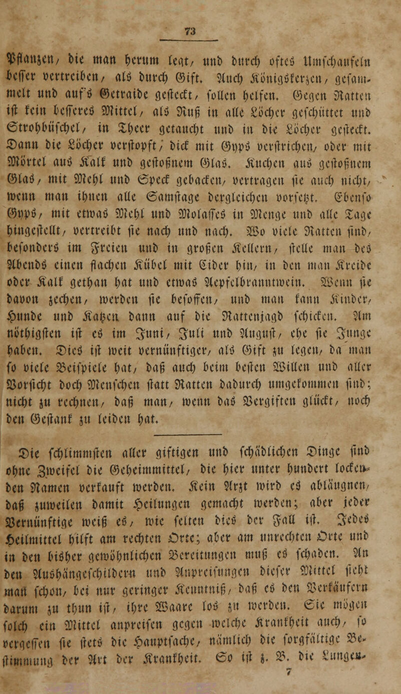 Wton&ctt/ feie man ^crnrn legt/ nnb bind) ofteö Umfdjairfefa feffer öenrcik»/ atö bttrd) ©ift. Sind) R'tmMtnm, gefam* tnclt »nb auf« ©etraibe öcf^ccft / (ollen Reifen, ©egen Statten ifl fein beffereö mittti, alt ftnß in alle göc&ct? gefc&nttet mit 6tvo(;luifcf)cr/ in £l)eer getankt mit» in Me £'6d)a getfetft. 2)ann bic Söc(kv uenbpft; tief mit ©ptf uerrtridKii/ ober mit Sßörtel rtiiy Äätf nnb gertofmem ©taß« £nd)en any gcfafjnem @laö/ mit 93?ci)l nnb 6perf gebadett/ »ertragen fie andj \üd)t, wenn man it)nen aüc 6'amftage bergteid)en uorfein, ßbenfo C9i)pö/ mit etmaö Welji nnb ^oiailcö in «Stege nnb atte Sage (ungeteilt/ vertreibt fie nad? nnb nad). SE&o x>ictc hatten nnb/ befonberö im freien nnb in großen Äellent/ flette man Ut Slbenbö einen flachen ßübcl mit Siber l)in, in ben man treibe ober Äaif get^a« l;at nnb etwaö 5(epfelbranntwein. Söen« fie baoon jedKit/ werben fte befoffett/ nnb man fann Äinbet*/ Ännbe nnb Äafccn bann anf bie SRattenjagb fe&itfen. 21m nött)igjkn itf et im Swti/ Ruli nnb 9(»g»tf/ el;e fte Snnge baben. £>ieö i\l weit oerntinfttger/ alt ©ift ju fegett/ ba man fo otete 33etn>tete M/ oafj and) beim bellen Söittett nnb alter 53otlidr)t bod; üRcttfd>cn tfatt hatten babnrd) nmgefominen fmb; ntd)t jn redmett/ baj? man/ wenn bat Vergiften glt'idt/ noef? ben ©etfanf jtt leiben t)at. $te fduimmften aller giftigen nnb fäiiMidjm £tnge llnb ofme 3wetfei bie ©e&etmmitte*/ *>ie f)ier unter fmnbert (orfen- ben tarnen oerfanft werben, tfein 5(rjt wirb et ablangnen, ba$ juwetlen bamit £cilnngen gemacht werben; aber jeber 23erniinftige mi$ et, wie feiten biet ber $aü ifl, 3*be* Heilmittel &'ifft am redeten Orte; after am nnreenten £>rte nnb in ben lu^er gcwöl?nttdKn Bereitungen mufj eö fdjaben. 2(n ben Sln&fhingefclnlbcM nnb 9lupreifnng.cn biefer Rittet fte&l man fctwiv bei nnr geringer ftcmitnif,, bau et ben &erfä'nfevn barnm ju tbnn i]i, il;re Sffiaarc lot |tt werben. 6'ic mögen fofd; ein Mittel anpretfen gegen welche Äranf&eit auc&/ fo PergciTen fie \utt bie <panptfad)e/ nämlid; bie forgfältige 95^ ilimmung ber 9(vt ber Äran^eit. eo i|i 3. 93. bte Zium**