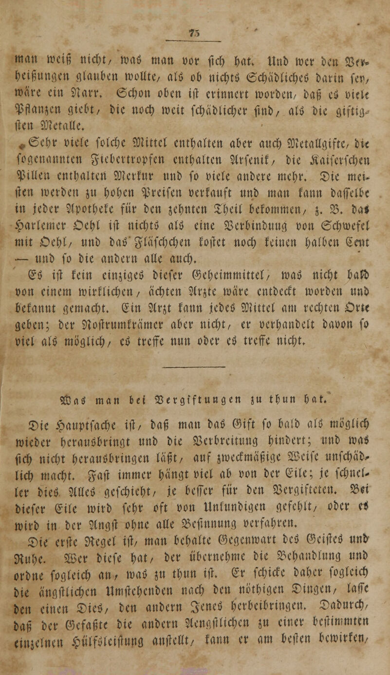 man weil nid)t, wnö man vor ftd) bat. ttnb wer Un 23er- freifmngen gfauben wotite/ alö ob nid;ty 6cf)äMtc^cö bartn fei)/ märe ein 9Urr. 6d)on oben irt erinnert worbeti/ U$ e$ oiek ^tfanjen giebt, bie nod> weit fd)äbtid;er fmb, atö bie giftig* ften 9MaUe. #©ebr otete fotd;e «DUttct entarten aber and> SftetattgiftC/ bk feaenannten gtebertropfen enthalten Strfenif/ bie tfaiferfdKu Rillen enthalten SDJevfur nnb fo oiete anbete met;r. ©ie met- tfen werben jn fwtKtt greifen »erlauft nnb man fann baffetbe in jeber 2(potbefe für ben jefmten Sfmt befommen/ j. 33. bti ^arlemer Oci)i itf nichts aW eine SBerbtnbnng oon ©c&wefeJ mit Ocl)h nnb bat' giafd;d)en fotfet nod) feinen I;a(Den Seilt — nnb fo t>it anbem alte and). Grö ift fein einjtgeö biefer ©et;eimmittet/ m$ nid)t bafo von einem wirftietjett/ ächten Slrjte wäre entbeeft worben nnb befannt gemacht. (Ein $(rjt fann ititö bittet am redeten Orte geben; ber Stojfrumfrämer aber nid)t, er oer^anbett baoon fo vict <\U möglich ctf treffe nnn ober eö treffe nidjt. SÖaö man bei 93er gjftunaen ju tbutt bat. £)ie £anvtfacf)e ifb baß man t»aö ©ift fo t*ntt> alt mö'gtid) wieber beranöbringt nnb bit Verbreitung fnnbert; nnb \ni fidt) ntcCn (Kranöbringen läßt/ anf jweefmäßige Steife tmfc&ä'b* tid) macf)t. gatf immer tätigt viet ab von ber (Site; je fdmet- tcr Mci SitteS gcf<$ief)t/ je beffer fiir ben Vergiftete«. 33et biefer Site wirb fe&r oft von Unfnnbigen gefegt/ ober e* wirb in ber Stngfi obne aüe »cfmnung »erfahren. Sie ertfe Siegel ift/ man »ehalte Gegenwart be$ ©eifteö nnb SRu&c. Sß>er tiefe W/ ber nbetnefmie bie &ef>anbfong «nb orbne fogteid) <m>, mt jn ttnm ifl. £r fd;icfe baber fogteid) bie änflfUic&cn ltmtfet;enben nad> ben nötigen fingen/ taffc Un einen ®irt, tm anbem Seneö berbeibringen. Sabnrd), ta^ ber ©efajite bie anbem 5lengfUic&ett gu einer beftimmten einjeinen £iitfvlei|tnng antfeftt/ fann er am bellen bewirfen/