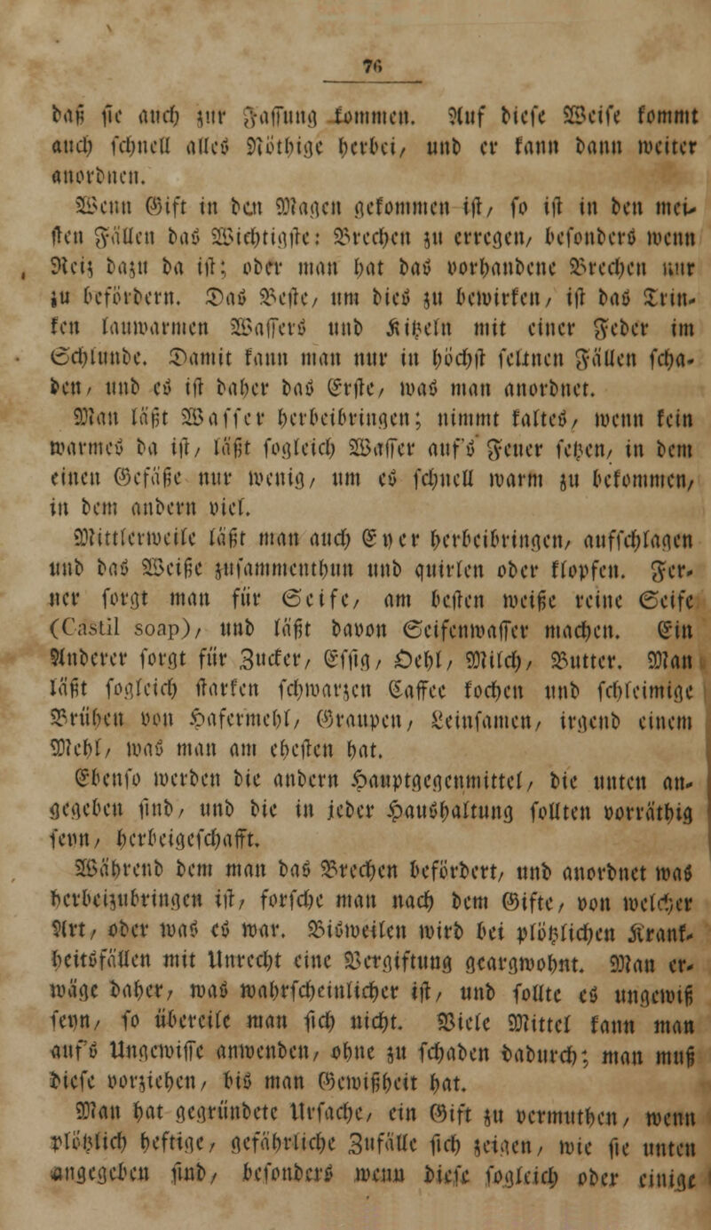 bfti jk aucf; jnr $afftong fommeu. Ättf tiefe SSefft fommt and) fe&neß alle* 9iütbige herbei, nnb er fann bann weite» raortiten. SBenn ©ift in bat 93ta.actt gefommen i\h fo in in ben meu (Jen ffa'Ucn bau SSie&tigjte: 93rec$en jn erregen/ befottberl wenn dUiii bajtt ba itf; ober man tyat bat» oorbanbene Brechen nur iu befördern. $00 $e#t/ nm Hfl jn bewirfett/ tfl taö Strttu fen fonwarmen SBafferä nnb Ätfcefa mit einer gebet im (Sdjinnbe. 5>amit fann man wir in bbdjtf feünen fällen fc^a- beti/ nnb ctf ijl baber baö gr#e* was man anorbnet. Statt lapt SSBaffer berbeiownsen; nimmt falteö/ wenn fein warntet! ba iji, (ffft fogfe'ic$ Sfßafer anf'ö' ftener feigen, in bem einen ®c\a$c nnr nu*uiö/ nm eö fd&ncll warm gu oefommttt/ in bem anbern Diel. 3JKtttetwetfe tä£t man and) (St)er berbeibringen/ auffd)fagett ttnb bau Sßciflc jnfammentbun nnb quirlen ober Hopfen, fter- ner forgt man für cSeifC/ am betlen metfe reine (Seife (Casiil soap)/ nnb töfjt baoon Seifcnwaffer machen. (Sin Knberer forfit für 3ntfer, gffig, öe&l, 9JWd&, Butter. SMam läßt fogreid) ftärfen fc&warjen Saffee foe&cn nnb febretmige frühen oon ipaferme^t/ (Graupen, ßetnfamett/ irgenb einem Sttebf/ Wflö man am elften bat. gbenfo werben t>tc anbern .'oauptgegenmittet/ bie unten an- gegeben finb/ nnb Hc in jeber £au$f;aftuttg foltten »orrfltbig ' feint/ t)croeigefd)afft. SBäbrenb bem man btö 5£red)en beforbert/ ttnb anorbnet WH berbeipbringen i\h forfdje man nach, bem ©ifte, t>on tiH'icl;er 9(rt/ ober wa* e$ war, &töw«len wirb bei ptöfcfte&e« ftranf- fceitöfätlcn mit Unrecht eine Vergiftung gcargwobnt. 9)?att er- wäge baber; weit wabrfd)eüUid)er $, ttnb foütc eä uttgewtfs fentt/ fo übereile man ftd; tttdjt. «Biete Mittel fann man antö UngewitTc anwenbett/ ohne 31t fd)aben fcabure»; man mit6 biefe »orjieben/ btö man ©en>i§be4t bat. 93?att bat gegrünbetc Itrfae&C/ ein mit jtt »ermutben, wenn vUmd) beftige, gcfa'brlidK 3nfäUc ftd) jeigett/ wie fie unten angegeben ftub/ befonfeer* trenn tiefe fogictd; ober einige '