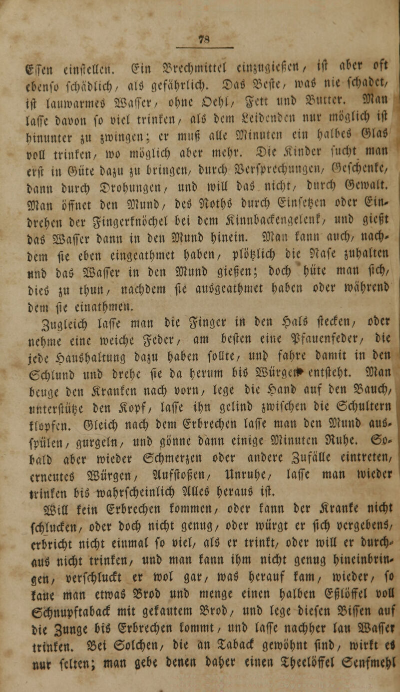 7* CTen einucücn. (?tn Brechmittel ctotaajeittt / W aber pfJ ebenfo fd)attid)/ alö gefabrlid). ©a« Berte / um* nie febabet/ ttf lauwarme* SBaffetf/ of>»c Oebl/ gett unb Butter. 9Jla« lade bavon fo Diel trtnfen/ alö bem i'cibcnben nur m8glte$ ift Mitunter ju lutogen; er muß alle Minuten ein batbe* GMaö r-oü tvinfcti/ wo mögttd) aber mein*. 2>ie Äinbcr fuc^t man erft in ©üte baju ju hingen/ burd? Berfpredjuugeu/ ©efäenf«/ bann bttreb ©ro^unge«, unb will taö nid)t/ bttrd) ©enntit. 93?an öffnet ben 9)iunb/ bcö SlotH burd) (Sinfefcen ober (Sin- breben ber gingerfnöcbel bei bem ßtnnbacfengeicnf/ unb gießt baö SSaffer bann in ben SHunb hinein. 9Han fann audj/ »ach- tem fte eben eingeatmet baben/ vltyüd) tk 9?afe jubatten ttnb bat ©affer in ben SKirnb gießen; boety tfft< man ftet»/ bicö ju tt;un / nac&bcm fte autfgcatbmet baben ober roäbrenb bem fte einatmen. Sug(eid) laffe man bte Ringer in ben $ali Werfen/ ober nebme eine meiere Seber, am bejien eine ^faucnfeber; tu jebe ipauSbaming baju t)tötn foütc/ unb fafjre bamit in ben edjUtnb m\b bret>c fie ba berum J>iö «Bürgert» entfielt. 9D?an beuge ben Äranfcn nad) vorn, lege bie £anb auf ben Baucb/ iittterflti&e ben äopf/ laffe ibn gclinb jroifc&en bie 6d)u(tern Köpfen, ©leid) nad) bem (Jrbredjen (äffe man ben SDtanb autf* (polen/ gurgeln/ unb gönne bann einige Minuten Stube. <5o- balb aber wieber 0dmter$en ober anbete Sufä'tle eintreten/ erneuteö Bürgen/ Slufjioßen/ Unruhe/ laffe man lieber trtnfen bi& wabtfdKtnfid) %üit berauö iff. SStU fein (Srbrccbcn fommcu/ ober fann ber ßranfe nid)t fcblutfeu/ ober bo# nic&t genug, ober würgt er fiel) »ergebend erbricht nidjt einmal fo tuet/ alö er trinft/ ober miU er bureb* auö ntdjt trinfeu/ unb man fann ibm nicfyt genug bineinbrin- gen/ »erfd)lucft er wol gar/ maö betauf fant/ wieber/ fo faue man etwas Brob unb menge einen balben Eßlöffel ooü Cdwupftabacf mit gefälltem Brob/ unb lege biefeu Btffen auf bie Sunge b\$ (Srbredjen fommt/ unb (äffe naebber (au 5©affer trtnfen. Bei 6otd)en/ bie an Xabacf gewöbnt ftnb/ wirft e* nur feiten; man gebe benen baber einen Sbeetöffel (Senfmebl