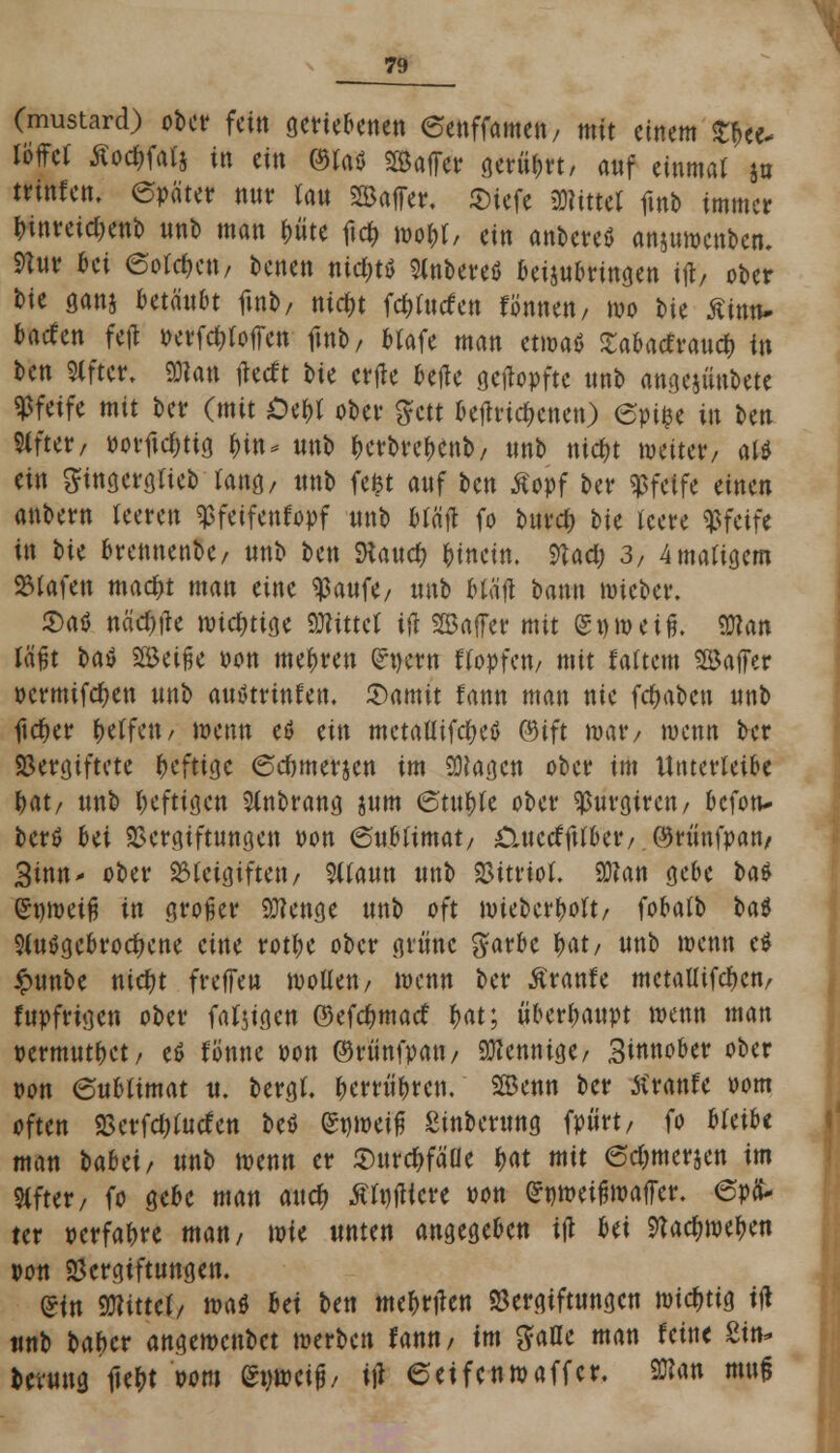 (mustard) ober fein geriebenen eenffamett/ mit einem %\>ti* töffet Äoc&fatj in ein <3laö SSaflTctr gerübrt, auf einmal jo trinten. epäter nut tau SBafTer. Siefe bittet fmb immer binreidKttb unb man &üte ftcfc wobt, ein anbereö anjuwenben. 9hir 6ci 6otdmt/ benen nic&ts Stnbereö beizubringen ijr, ober t>ie ganj Htänbt fmb, nicfjt fc&forfen fönnett/ wo bie fltan- baden fefl perfd;(offcn fmb/ btafe man etwaö £abacfraud) in ben Slfter, «Dlan tfetft bie erfle betfe getopfte unb angejüubete pfeife mit ber (mit Oebt ober gett betfrid)enen) eptfce in Un Slfter, porftdjttg bin* unb berbrebenb, unb tttcfjt weiter, alt ein ^tngergtieb tang, unb fefct auf ben Äopf ber pfeife einen anbem teere« ^feifenfopf unb btä'jt fo burd; tu teere pfeife in \>U brennenbe, unb ben SRaucfc hinein. 9tad; 3, 4matigem SJtafen mad;t man eine $aufe, unb Mäft bann mieber. £atf nädtfe wichtige bittet ifl Gaffer mit gnweifj. Wan läßt bat Söeifje Pon mehren (Jnern ftopfen, mit tattern SBaffer pcrmifdKU unb autftrmten. £)amit fann man nie fdmbcn unb ftcfjer fyäfm, wenn eö ein metaftifdKtf ©ift war/ wenn ber Sergiftete heftige (Scumerjen im Sümgcn ober im Unterteile bat, unb heftigen 2tnbrang jum 6tu^fe ober ^urgtren, befon* berö bei Vergiftungen pon (Subtimat, ^uerffttber/ ©rünfpan/ 3mn- ober 23tcigiften, 3itaun unb Vitrtot. 2D?an gebe bat (Swmeifi in großer Stenge unb oft wieberbott, fobatb bat S(u$gebrocf)ene eine rotbe ober grüne garbe f)atf unb wenn tt £unbe nid)t freffen wotten, mnn ber Äranfe mctaUifd>crt/ fupfrigen ober fallen ©efebmatf f)at; überbanpt wenn man permutbet, tt tonne Pon ©rünfpan, Mennige/ 3iwtober ober pon eubtimat u. bergt, berrübren, 5ß5enn ber tfranfe oom often Verfdjtutfen bet <$wü$ Sinberung fpiirt/ fo bfeibe man bahei, unb wenn er $urd)fäüe t>at mit @d;merjen im Stfter, fo gebe man ai\$ ÄtnfUcre Pon ^pweiinpalTcr. epä- ter perfabre man/ wie unten angegeben ift hti Sttadjweben pon Vergiftungen. Sin bittet/ voat Ui ben mebttfen Vergiftungen \md)tia. itf unb baber angewenbet werben fann, im galle man feine 2in* fcevuug iiefct pom empeij?, i\t eeifenwaffer. Wan mu§