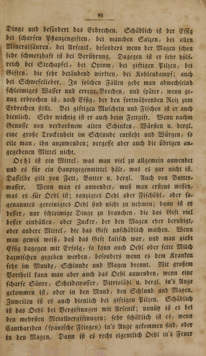 $ingc unb bcförbert baß erbrechen. (Scbäbttcb ijl bcr gjfg bei fd^arfeti Pflanzengiften, ki manchen eatjcn, ki aücn Wineralfaurcn, ki Slrfcnif, befonberß wenn bcr SHage« fdjon fe|t fcbmerjbaft ijl bei $ttffyrmi0. dagegen ijl cv febr bütf* reiefc bei <5ted;apfct/ bei Opium, Ui giftigen ^itjett/ bei ®ift<«/ bie febr betäubenb toirftett/ bei tfobtenbampf; auefc bei 6d;roefetteber. 3fit fotetyen gälten gebe man abivccbfetnb fcf)tcimigcß ©aller tinb errege. 33rcd)cn, unb fpater, wenn ge- nug erbrochen ijl/ noef) (£fftg, ber ben fortmäbrenben Sveij sum erbrechen jlittt. 25ei giftigen WufdKtn «nb #ifd)cn ift er auefc bienürfh 6ebr wichtig ijl er aurf) beim gettgift. Senn nacbm ®cnu(fc üon uerborbnem atten 6dmtfen, Surften u. bergt, eine große Xrodenbcit im <5cf;(unbc cntilcbt unb Bürgen/ fo eile man/ ibn anjunrntben; pergeffe aber aud) bie übrigen an- gegebenen SBfttttt uidjt. £)ebt ill ein bittet/ roaß man biet ju allgemein atmenbet tmb eß für ein £auptgegenmittet f$tt, »aß eß gar nid)t ijl. Saffelbc gilt wit gett, Butter tu bergt. Slucfy von SMitter- wajTer. SBenn man eß anmenbet, muß man erftenß nnffett/ Naß eß .für £>cbt tff; ranjigteß Ocftf ober gtfdjo&t, ober fo- genannte^ gereinigteß £)cbt fmb nid;t j« nebmeu; baun ijl eß belTer/ nur fdjieimige ©inge jtt braueben / bk bat öift viel bejfcr einbüßen, ober %udtt, bcr ben klagen eber berubigt/ ober anbere mmt, Vxt Üb ®tft unfd)äbttcb macben. SBcntt man gewiß weiß, baß baß ©tft fatifcb mar, unb mau giebt <*ffig bagegen mit £rfolg, fo fann aud) £>cbt ober fette Witcfc t>ajmifc1)en gegeben werben, befonberß wenn eß bem Äranfcn febr im WtomU, 6d)tunbc unb Wagen brennt. Wit großem S5ortbeit fann man aber aurf) Ht £)cbt anwenben, wenn eine fd)arfe 6aure, edjcibewaffcr, «Bitriolö&t u. bergt, in'ß Slugc gefommen ijl, ober in ben Wunb, ben 6d)h\no unb Wagen. Sumeiten ifl eß aueb btenlid) bä giftigen fifjen. 6d;äbtic& ijl Ht Oct)i Ui Vergiftungen mit 9(rfenif; tum«? ijl cß Ut ben mcbrtfcn Wetallocrgtftuugcn; febr fdjäUici) ijl eß/ wenn €antbariben ffpantfebe 8fH«S«0 Wi »»# gefommen ftnb/ ober tu ben Wagen, £ann ift eß rcc$t eigentlich Dcbl i« ß 8f«w