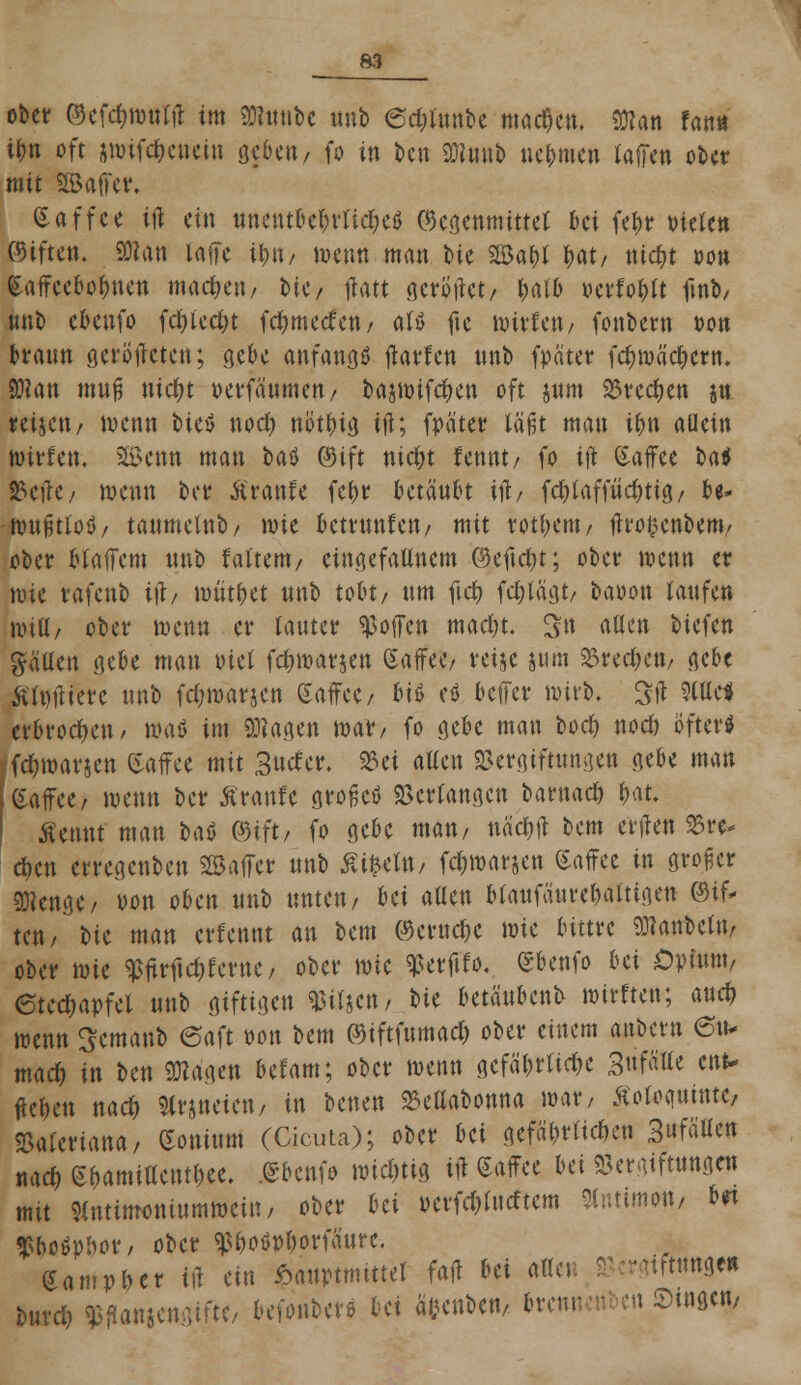 ober ©efdjwnlit im toibc Unb 6d;lnnbe machen. 93?an fast» t&n oft swtfc&etteiu geben, fo in bcn DJimtb nehmen lallen ober mit SBaffer. Kaffee ifl ein mtntUWitfytf Gegenmittel bei fefnr bieten ©iften. SWan laffe tytt/ wenn man bie 2öa&l l>at/ nidjt »on kaffeebo&nen machen, bte/ ftott gerottet/ l>atb »erfo&tt ftnb, nnb ebenfo fd)led>t fd^meefcn / aU fte witlett/ fottbern oon »rann gerotteten; g.cbc anfangs tfarfen nnb fpäter fcfjwäcrjern. SWan ttiug \üd)t üevfänmett/ bajwifcf)en oft jum Vrecfyen jn mjen/ wenn ticö nod) nötfnö ift; fpäter läßt man if)\\ aücin toit'fcn, SÖJenn man tu ©ift nicfyt fennt/ fo ifl (Saffee batl S5cflc/ wenn bei4 Äranfe fel>r betäubt ifl/ fd)laffiid)tig/ be- ■tmtjjtlofl/ tanmelnb/ wie bemtnfen/ mit rotfjent/ jh'o&cnbem/ ober btaffem nnb faltent/ etttgefalittcm ©efic&t; ober wenn er wie rafenb üb wüt&et nnb tobt/ nm ftd) fdjlägt/ baoott laufen will/ ober wenn er lanter hoffen macljt. S» allen tiefen fallen gebe man otel fdnoarjen Saffee/ reije j«m Sörec&eti, gebe ftlnftiere nnb fcl;warjen (Saffce/ biß eö beffer wirb, Sft 9Cttc* erbrochen/ waö im SKage« war/ fo gebe man boefy nod) öfter« 'fd)warjen CSaflree mit 3«cfer. Vet allen Vergiftungen gebe man Kaffee/ wenn ber ßranfe grofkö Verlangen Umad) i)>\t. Äenttt man baö ©ift/ fo gebe man/ näcW bem etilen £re* d)cn erregenben SSajfer nnb £i£efo/ fdjwarjen Gaffee in großer 9^cnge/ oon oben nnb nnten/ bei allen blaufattrefjaltigen ©tf* tett/ bie man erfennt an bem ©cruc&e wie bittre ^anbellt/ ober toU $ftrftd)fertte/ ober wie «Perfifo. ebenfo Ui Opium, 6ted)apfet nnb giftigen Pilsen / bie betäubenb wirrten; and) wenn Scmanb (Saft von bem ©iftfnmad) ober einem anbern &\u mad) in ben Etagen befam; ober wenn gcfä&rttc&c 3«fätCe ent- ffe&en nacr) Statteten, in betten Vellabonna war/ Äoloamntc, Valeriana/ Coninm (Cicuta); ober Ui gefä&rüeften 3ÄW nag Kamillentee, ßbenfo wichtig ifl Kaffee Ui Vergiftung«! mit «ntinroniumwettt, ober Ui oerfd^lncftem Antimon, h$i tfboäp&or/ ober «p&otfp&orfa'ure. Umvhtt ifl ein £auptttiittel fafl bei alle« Vergtfttmge« Dur* Wameitftiftt/ befonber* bei äeenben, brennenben Sutgen,