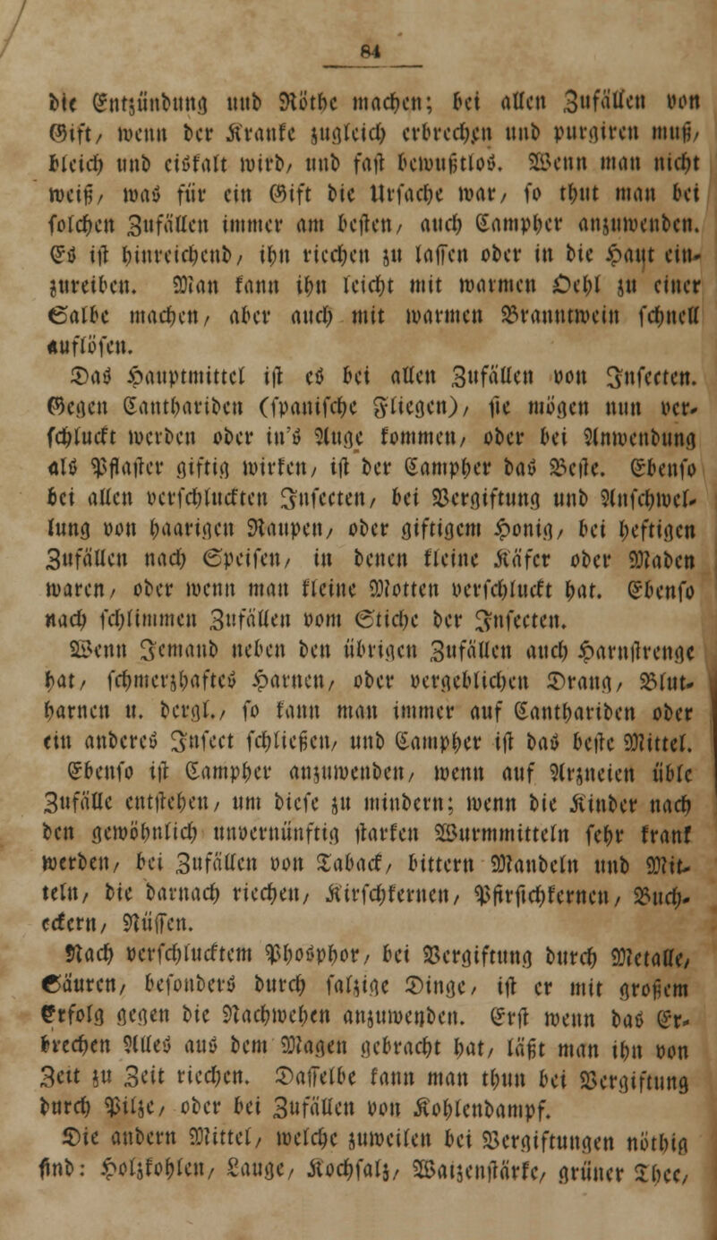 64 bte gntjünbung unb ftb'tbc machen; tti aUcn ,3»fMen wn ®iit/ tocno ber ftraule sugfcid; erbred).en unb putgireti Kttt$/ ficid) unb ctüfalt »itb/ unb faft bemutitiov. SEBenn man nirf)t iwif/ »a$ für ein ©ift Mc ttrfad&c mar/ fo tt>tit man bei folgen Sufallen immer am beften/ and) (Sampber anjuroenben. (Jtf itf fMuretclmib/ i&n riedjen ju Iäffen ober in bk ipaut ein- treiben. 3Raji fana ibn leictn mit marmen £>el;I $u einer ßalbe machen/ aber and) mit mannen Branntwein fet»nett «u flu fett. toüi ipauptmittet iß cö bei allen 3ufaüett von ^fecten. ©egen Sant&ariben (fpanifcfyc fliegen)/ fie mögen nun oer- fdjlutft werben ober in'0 Sluge fommeu/ ober bei Slnwenbuna alö ^flajter giftig Wirten/ ifl ber Samp&er t>aö Veile. ©benfo bei alten t>erfd;lutften Snfcetett/ bei Vergiftung unb 9lnfel;mel- Jung oon l;aarigen Raupen / ober giftigem £onig/ bei heftigen 3ufälleu nad) (Speifett/ in benen fleine Äfifct ober 9Rabcn maren/ ober wenn matt tleine Motten uerfc&lutft fyat. gbenfa nad) fdjlimmen BnfaUeu oom ®ti$c ber I^nfeeten. Sßknn Scnianb neben ben übrigen 3ufällen auel) iparnilrengc t>at, fd)iuer$baftev .paruett/ ober oergeblid)en S>ratsg/ 25tttt- tarnen u. bergt./ fo Utm man immer auf Sant&ariben ober etu anbercö Snfeet fließen/ unb Gamp^er ift bat betfc bittet. ©beufo i)\ dampfet* anjumenbett/ menn auf Slrjneiert üble 3ttfäUc eingeben / unt biefe ju minbem; menn bk ßtnber nad) ben gemöbntid) unvernünftig jtotfen Wurmmitteln febr franf werbe»/ bei 3ufällcn oon Sabacf/ btttern SRanbefo unb Mit- teln, bk baxnad) vkcfytn, tfirfdjfernett/ ^ftrftd)fernen/ Kud). ccfertt/ Stoffen. 9tad) oerfdjtucftem ^boöpfwr/ bei Sergiftung bttrdj 93?etaffe/ ©äuren/ befonbevö buref) foUw Singe/ ifl er mit großem Erfolg gegen bic 9tacfcwe&en anjnwetjben. ©rtf menn bat ®t* brechen Stttefl auä bem-«Dingen gebracht bat, läßt man i&n oon Bett jn Seit rieben. Saffelbe fann man t(;un bei Vergiftung burd) ^jlje/ ober bei Sufätten von ßoblcubampf. Sie anbem Mittel/ meiere jumeilen bei Vergiftungen notbig finb: £otjfoblen/ Sauge/ Äod^falj, 2Sat$en)lärfc/ grüner Xfytt,