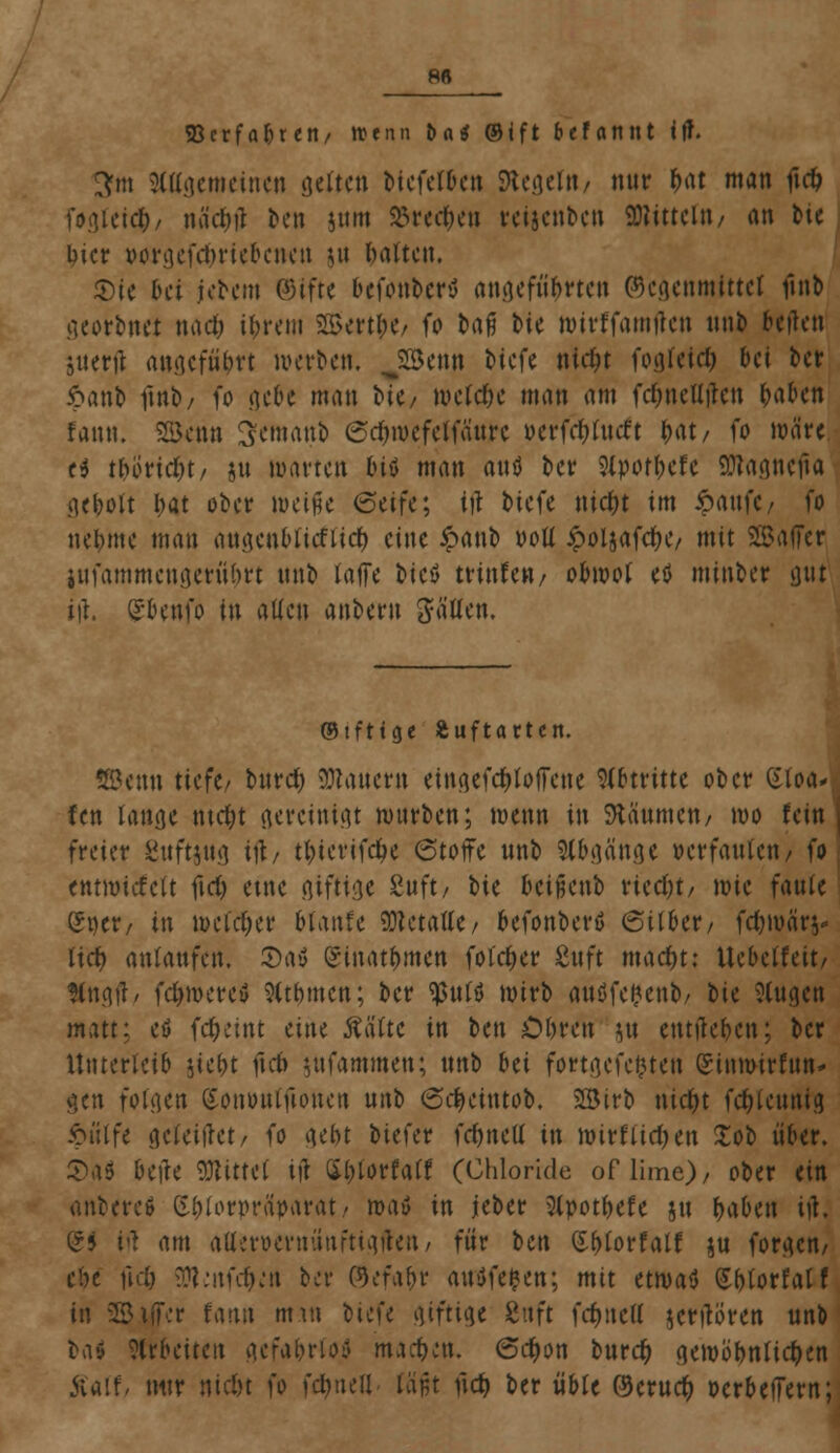 88 SBcrfafcrett/ tttnn bat ©ift befannt ift. 3fm 3(agemeinen gelten btcfet&en SKegefa/ nur &at man ftrf> foajeicf), mW ben jnm SBrec&en reijenbcn Mittel»/ an tie incr wrgefdjriebcnen ut »alten. $)te &ct iebem ©ifte befonberv angefügten ©cgenmittet ftnb georbnet ttad) i&rem 2Bertl;e/ fo &afj bie wirffamften ttnb beften suerji angefn&tt werben, JHknn biefe nidjt fogfetc^ bei ber Jpanb ftnb, fo gebe man bic/ wefcfje man am fdmeUilcn Wen fann. Senn Semanb (Sc&mefeJfänre ocrfdjlttcft f>at/ fo wäre ti t&önd&t/ ju warten tuö man and ber 2lpoff>efe SJtagnefta ge&oft I)at ober meine 6eife; ift biefe ttid)t im 6aufC/ fo nebme man angenbfieftief) eine £anb voU £oljafdK, mit SBafFer infammcngentyrt ttnb laffe bicö trtttfen/ obwol eö minber gut i\\. Grbeufo in allen anberit gfa'flen. ©tfttge Äuftartcn. SBcnn tiefe/ bttrd) dauern eingefdjtoiTene Abtritte ober Stoa« fen lange ntdjt gereinigt mürben; wenn in Zäunten/ wo fein | freier guftjng i\t, t&iertfd&e (Stoffe nnb Abgänge oerfaufen, fo entwickelt firf> eine giftige Suft/ bte beißenb riecht/ wie faule ßper/ in weldjer btanfe SWctaöe/ befonberö (Silber/ fc&wärs* lief) anlaufen, S)a$ ©inat&men foldjcr 8nft maefn: Uebclfeit, Sfngtf/ fd)werev 9ttf>men; ber $ttlö wirb anüfefcenb/ bte klugen matt; et> fc&etnt eine Ääftc in ttn Obren jn entfielen; ber Unterleib jte&t ftd> $ufammen; ttnb Hi fortgcfc&ten Stnmirfttn- gen folgen (Sonutuftoncit uitb SdKitttob. 2Birb nid)t fc&lcunig 6ütfe geleitet/ fo gebt biefer fcfjncU in wirftief)en Xob über. S)a< belle Mittel ijt Sljlorfaff (Chloride of lime)/ ober ein anbere* S&lorprciparat/ roatf in jeber 2lpot&efe jtt (jaben ijt; (?5 M am afler&ernünftigften, für ben Wottait ju forgem cbe fid) SttenfcfKn bei- ©efa&r attöfefcen; mit etwatf (Sblorfalf in SSiffcr fann mitt biefe giftige Suft fdjucll jerftören unb ba» arbeiten gcfa&rfofl machen, 6cfwn burefy gewöhnlichen Äaff/ mtr nid)t fo fdjueil fäfjt ftcf) ber üble ©crucr; oerbeffern;