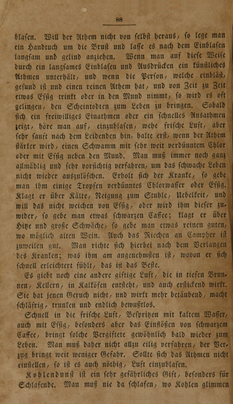 Hafen, mü ber 3lt&em niefct von fclbtf t>erauö/ fo fege man ein Jpanbtucf) um bie 23vu(l unb raffe etf narf> bem Sinblafen langfam mtb geltnb anheben. SBcnn man auf biefe Sß>cif« burcr; ein tangfameö Sinblafen unb «nöbrütfcn ein runfltie&ci) Htbmen unterbalt/ unb wenn IU Werfen, weld)e einbläfl/ gefunb ifl unb einen reinen 9ttf>cm f>at/ unb von 3cit su 3eit etwaö £ffig trinft ober in ben SHmifc nimmt/ fo wirb eö oft gelingen/ ben 6cI)eintobten jum geben jti bringen. 6obalb ftd? ein freiwillige^ Sinatbmen ober ein fc&ncUc$ SCuöat&men ieiflt/ f?ctc man auf/ etnjublafen/ mct>c frifdje 8uft/ aber fefcr fanft naef* bem Setbenben t>\n, fyalu erfl/ wenn ber Sit&em flä'rfcr wirb/ einen 6d)mamm mit fct)r weit oerbüuntem (£&lor ober mit £fftg neben ben 9)hmb. SDtan muß immer noefc ganj aümäbiig unb febr »orfidnig oerfabren/ um baö fc&roac&e geben nid;t wieber aitöjttlöf^en, £rbolt ftc& ber Äranfo fo gebe man Um einige Kröpfen r-erbünntetf (S&forwafFcr ober (*fflg. Älagt er über Aalte/ Steigung jum emW/ Uebelfcit/ unb roill U$ nicf)t weisen bon gffta,, ober wirb ibm biefer su- wtber/ fo gebe man awtö fc&roarjcn Kaffee; llagt er über £ifce unb große <5d)\vö.d)i, fo gebe man etwatf reinen guten/ wo mogüd) alten SBcin. 3(ncr) baö ftied&en an garnier ifl juwetfen gut. mm richte ftd) gerbet nadj bem Verlangen bcö Äranfen; wm ibm am angenebmflen ifl/ mooon er flc& fdjncu' erleichtert fityft/ ba» tjt baö 23efle. £* giebt nod) eine anbere giftige guft/ tie in tiefen SJrtm- neu/ ÄeUertt/ in ÄalfÖfen entfielt/ unb and; erfliefenb wirft. 6ie bat jenen ©ernefc nid)t/ unb wirft mebr betäubenb/ mad)t fd;läfrig/ trunfen unb enblict) bewußtlos ec&nett in tie frifdt>c Suft/ SMprifcett mit faftem Saffcr/ aud) mit (gffla,/ befonbertf aber t»aö einflößen von fc&war$cm Kaffee/ bringt fotcfK Vergiftete gemöbnlicr; batb wieber sunt geben. 9)?an muß baber ntcfyt afljn eilig »erfahren/ ber ©er* jug bringt weit weniger ©efabr. 6ollte ftd) bau Stt&mcn nid)t einteilen/ fo ifl eö a\xd) nötbig/ Snft einjnbtafcn. ße&lcnbunfl ifl ein fcf>v gefä'brlicf;e$ 0)ift/ befonberö für Cdjlafenbe. SKan muß nie t)a fcfytafen/ wo Aorten glimmen