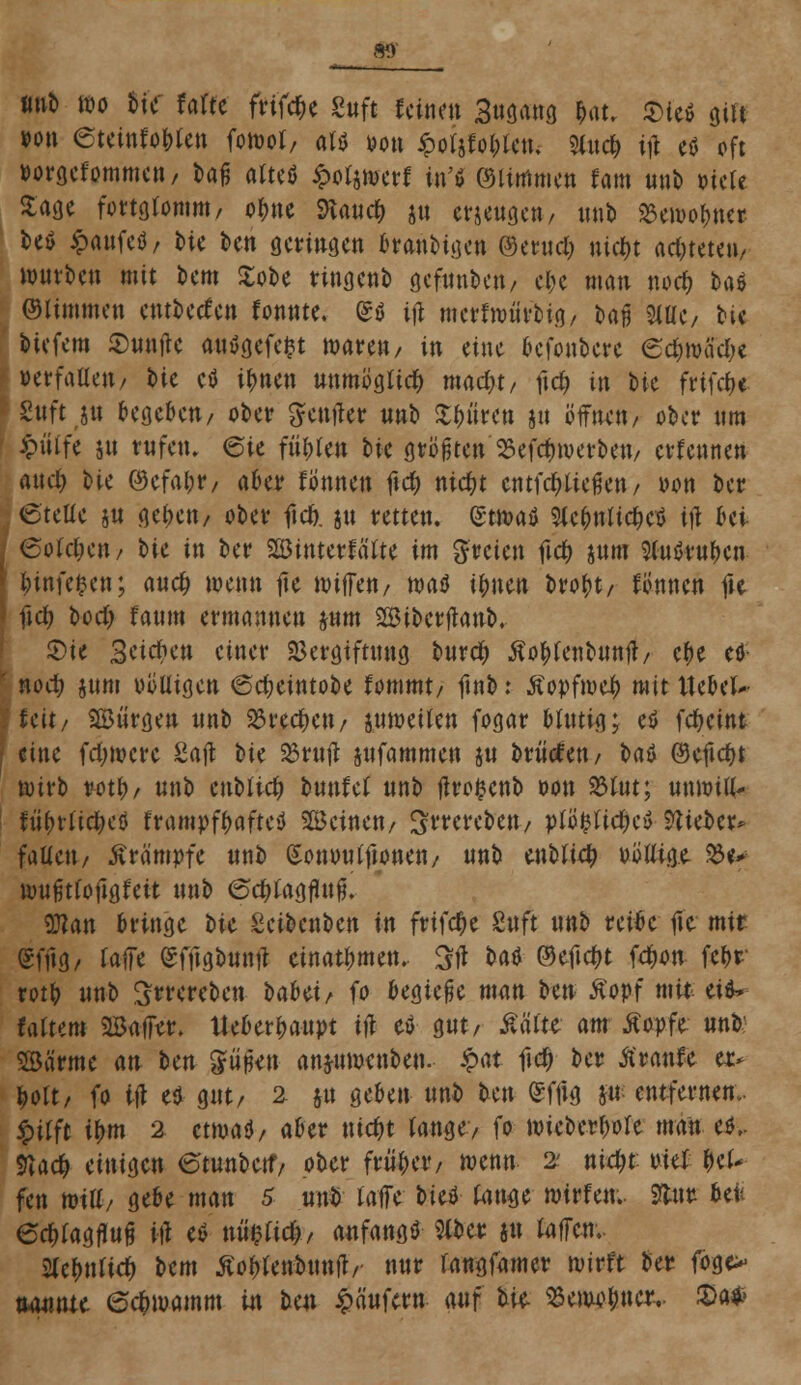 m imb wo W Mit frifebe Sttft feinen 3«öa«ö I«, i^ieö gilt wm etetnfo&Un fotoof, m m\ £oijWcm Sinei) i# e* oft »orgefommen, Dag atteö ^okmtt fort ©Itmmen fam unb »tele Sage fortgfomm, o^ttc 9tane& jn einengen, unb $ttoo$n<« be$ £attfctf/ t>ic ben geringen bvaitbige« ©ernd; nid&t achtete»/ würben mit bem Xobe ringenb gefunbett/ cl>c man noefc bad ©limmen entbetfen fonnte. <£ö tjt merfmürbig, bajj 3iüC/ bie btefem $unjte autfgefefct waren/ in eine befonbere 6$mff$t verfallen / bie ctf tytün unmöglich madjt/ ftd? in bte frifefc« fettftjtt begeben/ ober Senjter «nb ^fjiircti §u öffnen/ ober nm fcnlfe jn rufen, eie führen tk größten ^efdnverbett/ erfennen aud; tk ©efab*/ aba fbnnen f\d) ntebt entfestigen/ von ber 6teUe ju geben/ ober fteb. 51t retten. (£twatf Sle&nlic&etf tji &ei 6otct;en/ bie in ber SßJinterfa'lte im freien fid> jum 2(ußt*«f)en fcinfefcen; aueb wenn ne wiffen/ waö t^uen brobt/ fomten fte ficf; bod) faum ermannen jum SBibertfattb. Sie Bcicbctt einer Vergiftung bureb Äo^fenbnnfl/ ebe efl- nod; junt uütligen @d;eintobe fommt/ ftnb: Äopfweb mit Hebet- feit/ SBürgen unb 23recbett/ juweiten fogar bftttig; eö febeint eine fettere Saft bie 23rttft jufammen ju brMen/ i>aö ©eftebt wirb rott)/ unb enbttcb bunfef unb jtrc-fcenb oon 23tut; mmiü> fiibtfidjeö frampfbafteö Beinen/ Strcrebeu/ plfyli$t$ Wtött* falten/ Krämpfe unb Sonmu'ftonen/ unb enbficb uüüige $«-> wufitfoftgfett unb 6c&fogjufj. Wan bringe bie Scibcnbcn in frifcr)e Sttft unb reibe fte mit Sfftg/ fajfe (Sfftgbuntf einatmen.. Stf t>aö ©eftebt fdwn fc&r rotb unb Swereben oabü^ fo begieße man ben ßopf mit eiö* tattern 2öaffer. tteberbaupt ift eö gut/ £äfte am tfopfe unb SBärme an Un giijkn anfrumenben. $>at ftd) ber tfranfe et* bott/ fo id e$ gut/ 2 ju geben unb ben £fftg w entfernen., jptfft ibm 2 ctmaU, aber ntebt fange/ fo wieberbofe man c& 9?acb miia.cn etunbetf/ ober friiber, wenn 2' niebt uteX bef- fen miü/ gebe man 5 unb raffe bieö fange wirfen.. Sfcut befe edrtagflufj in* eö nü$fic^/ anfangt 5fber ju faffen.. Slcbnfid) bem Äobfenbttnjl/- nur rangfamer wirft ber fbge> nannte ©c^watnm in lux Käufern <wff bie- Benw&ncr,. iSa*