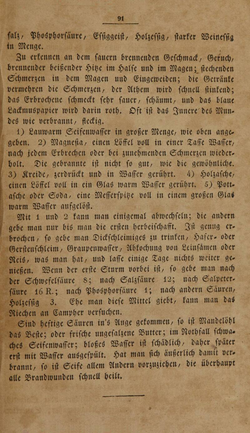 filj, $boöpborfä«re, fcftoeift/ £o(jcfftg, ffarfer Beineffa tot Sftenge. 3u erfennen an bem fanern brennenben ©cfdjmatf, ©erttcb/ brennenber betreuter ipffce im £atfe «nb im fragen;. flec^enben (Scfjmcvjcn in bem 9tfagen «nb Singeweiben; ttc ©etränfe »ernteten bic ©dwterjett/ ber 5ttbem wirb fdjnctt ffinfenb; bau £rbrod)ene fc&mccft fc(>r fattcr / fcfyäumt/ unb bat Man« Satfmwöpapter wirb bann rotb. Oft ifl t»aö innere beö Sßnn- bey wie perbrannt/ fkeftg. l) Sauwarm <5eifenwaffer in gro^ctr SOtenge/ wie oben ange- geben. 2) «ölapefia/ einen Söffet »oll in einer £affe Baffer/ nad) jebem (£rbred>en ober bei junebmenben <5cf)mer$en lieber* bott. U)ie gebrannte ifl md)t fo g«t/ wie t>ie gewobnlidje. 3) treibe/ jerbriieft nnb in Baffer gerührt. 4) £ot$afd)e/ einen Söffet »ott in ein @taö warm SB äff er gerührt. 5) $ott- afdje ober <5'oba/ eine SOleffcrfpi^c poü in einem großen ©fo# warm Baffer anfgelöff. 9Kit l «nb 2 fann man einigemal abmecbfeln; bte anbern gebe man «nr bitf man ^)U erflen berbeifdjafft. Srt flenttg er- brocken/ fo gebe man Sicffdjleimigeö jm trinfeit/ £afer- ober ©ertfenfdjleint/ @ra«penwaffer/ OTocbtmg pon Seinfamen ober SHeiö/ wa<5 man »at/ «nb raffe einige Sage nidjttJ weiter ge- nießen. Benn ber erffe etarm vorbei ifl/ fo gebe man nact) ber 6d)mefetfanre 8; nad; 6aljfäure 12; nad) ©alpeter- fättre 16R.; nac^ $b,o»pf)orfä«re l; nad) anbern 6ä«retv £o(}efftg 3. <£f>e man biefe SDlittef giebt, fann man ba$ SKiedjen an Camper »erftidjen. @inb beftige eättren in'ö Singe gekommen/ fo ifl SKänbeW bau 25effe; ober frifepe «ngefatjene 23«tter; im 9tot|»fatt febwa- rfje* eeifenwaffer; bloficö Baffer ifl f dablieb, baber fpäter erff mit Baffer autfgefptitt. £at man fid> ä'«fierticb bamit »er- »rannt/ fo ifl ©eife allem Slnbern »owie&eit/ t>u «berbaupt alle 2?ranbwunben fdmefl bertt.