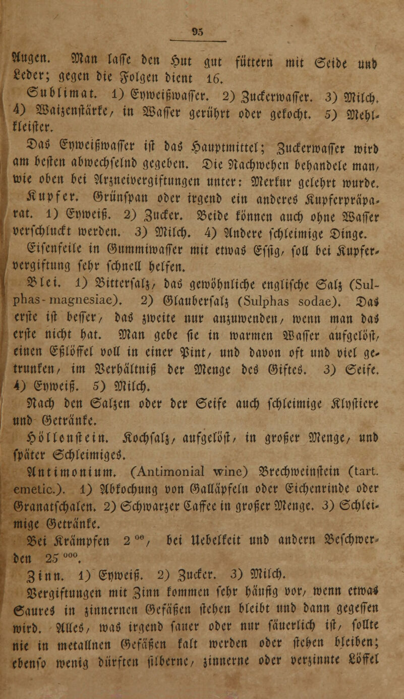 Wugcn. man raffe ben öttt gut füttern mit ectbe unb £eber; gegen bic folgen bient 16. enHimat. l) (Swifwaffer, 2) 3utferwaffer. 3) gjwcfj, I 4) SBaijcmtä'rfe, in Gaffer gerührt ober gefönt. 5) m\)U ftettfer. 2>atf ^nwcifjwaffer iji baö 6auptmittet; Sucferwajfer mirb am Ufcn abwed?fetnb gegeben, «Die 9tac&roc&cn befmnbcte man/ tote oben Ui Slrjneioergiftttngen unter: «ölerfnr gefegt würbe. ßupfer. ©rünfpan ober irgenb ün anbereä ßupferpräpa* rat. 1) (gwaeifl, 2) 3ucfer. 23cibe ftfnnen and) o^ne SBajfer \ »erfc&focft werben. 3) mt$. 4) »ere fcljfeimige Singe. Stfettfetfe in ©ummiwaffer mit etwa* gffig, fott bei ßnpfer* !■ Vergiftung fe^r fcfmell &e(fe«. 2Mci. 1) SSitterfalj, tat? gewöhnliche eugtifefce 6at$ (Sul- phas-magnesiae). 2) ©tanuerfafs (Sulphas sodae). £)a* ertfe Ol beffer/ t»ai5 awette nnr anjuwenbeu, wenn man Hi ertfc nid)t t>at. Man gebe fte in warmen SB affer aufgetötf, einen (Sfjföffet ooU in einer $int/ nnb baoon oft nnb otet ge* trimfeti/ im «Ber&ä'ftnifj ber 9)?enge betf ©ifteö. 3) etift, | 4) (Snweig. 5) äJWd&. 9töc& ben ©afjcn ober ber 6etfe auety feftfeimige ÄtujHcr« | nnb ©etrftnfe. ipöHenflein. Äoc&falj/ aufgefütt/ in großer 9tfengc/ nnb fpäter ©djrteimigetf. 9tnt i mont um. (Antimonial wine) 23red)weittftein (tart. emeüc). l) Wocfyung oon ©aUä'pfefn ober (£id;cnrinbe ober ©ranatfe^afen. 2) (Scfnoarjer Kaffee in großer SKenge. 3) ©c&lei- mige ©etranfe. 25ei Krämpfen 2 oe/ hei Uebeffeit nnb anbern S5efd)wcr- t>en 25 uü0. 3inn. 1) (Snweifj. 2) guefer. 3) 9JWc&. SBergiftungen mit Sin» fommen fc&r fcä'uftg oor/ wenn etwa* 6aure$ in jinnemen ©efä'fjen flehen bleibt nnb bann gegeffen wirb. 9(Ueö/ wat irgenb fauer ober nur fäuertiefc i\t, {oüu nie in tnetaUnen ©cfäikn faft werben ober fielen bleiben; ebenfo wenig biirftcn \nUxnc, jinnerne ober perjinnte Söffet