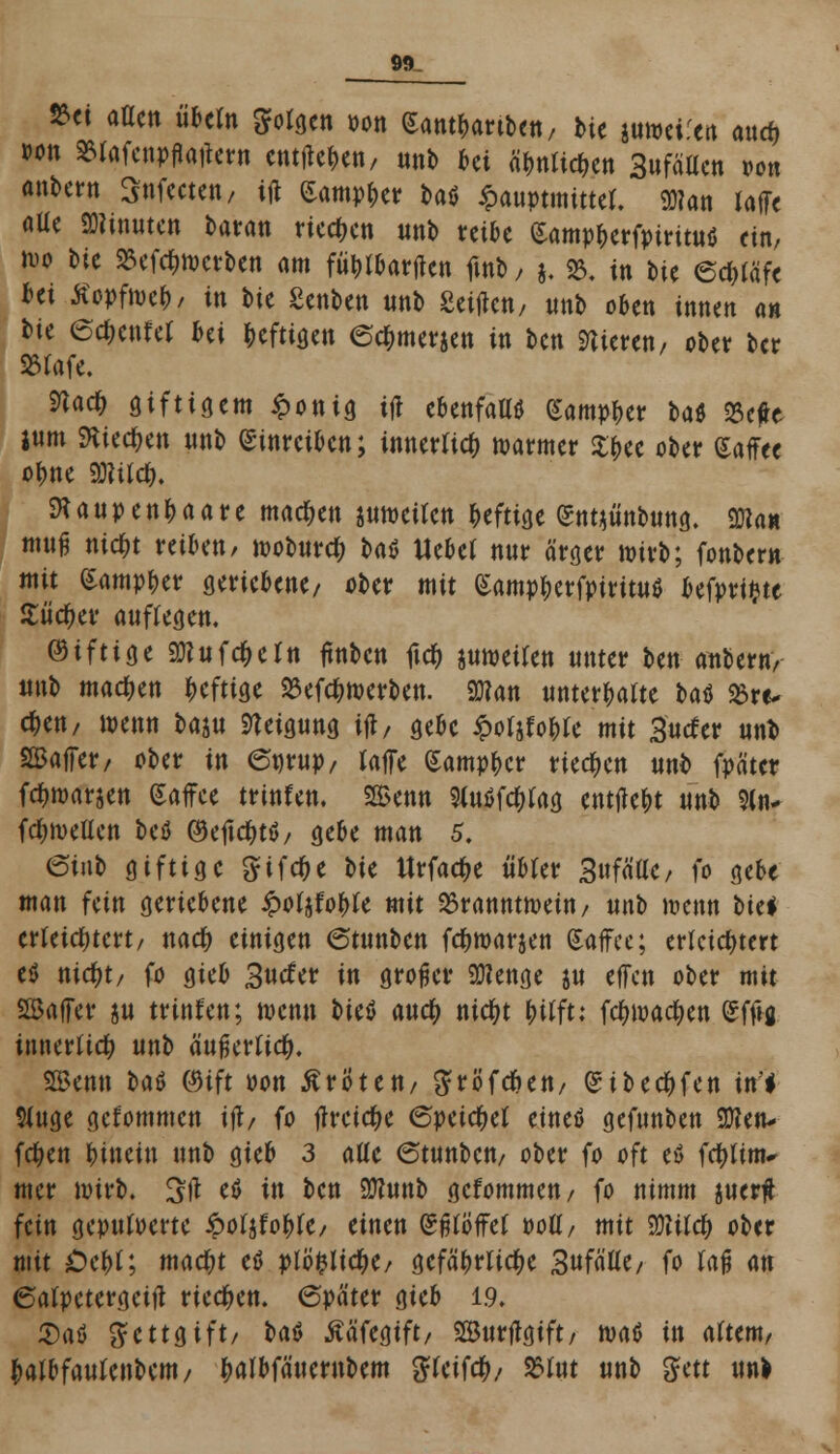 *« aflcn übtin SFolden »ott Sant&artben/ bie juwci.ert auc& »on Sfafcnpflatiew entfielen/ ttnb ki &Wi$tn Sufäücn oon anbern Stifteten, ijt £amp&er baö £auptmtttel. <ö?an ialft flUc «Dünnten tarn« tiefen unb reibe £amp&erfpiruu$ ein, wo bic 25cfc^tt>crJ>en am fütjlbartfen fitib, j. 23. in bie 6d)läft fcei Ä>fn>e&, in bic gettbeti uttb Seide«/ ttnb oben innen a» bie erntet &ei heftigen ec&merjen in ben Vieren, ober ber SSlaft. 9ta<# giftigem Tottis tjt ebenfalls (Sampl>er l>aö SScfc jum SKiec&en ttnb einreiben; innerlich warmer Sfcec ober Kaffee ofme mid). ftaupen&aare machen juwcilcn heftige gntjünbung. SWan muß nic^t reibe«/ woburdj batf tlebcl ttnr ärger wirb; fonbem mit £amp£er geriebene/ ober mit (Samp&erfpiritu* befprifcte Hitler auflegen. ©tfttge 2Kufc$eltt itnbcn ftc& juweilen unter ben aubern/ «nb machen heftige £ef#werbett. 2Jton unterhalte t>at Söre- c&en, wenn t>m Neigung ijl, gebe ipotWle mit Surfer nnb 2Baffer, ober in et)rup, laffe Sampbcr rieben uttb fpäter fd&maräen gaffee trittfett. SBetttt 9lu$fd)lag entließt unb 9lti* fcfyweUcn beö (9e1tcf)tö, gebe matt 5. ©inb giftige gifcf>e bie Urfac^e übler Sufä'ac, fo gebe matt fem geriebene £oljfoble mit Branntwein/ unb wenn oki erleichtert/ nad) einigen ©tunben fcnwar$en (Saffee; erleichtert e$ ttictyt, fo gteb 3uefer in großer 9flenge ju effett ober mit SBaffer ju trinfett; wenn oit$ and) nid)t frilft: fetywaetjen Sfftj innerlich unb äußerlich SBenn caö ®ift von ßrÖtett, gröfenett, ^it>erf>fcn in* 5iuge gekommen ijl/ fo tfrcictK (Speiset eineö gefttnben Sften* feiert hinein unb gieb 3 alle <5tunbctt, ober fo oft etf fcfyltnv mer wirb. %\t etf itt bett 9J?unb gefommen, fo nimm werft fein gepuderte ipofjfo^fc/ einen (Sßlb'ffef »oll, mit SüUlcf) ober mit Öe&l; ma#t etf plbfclictye, gefährliche 3ufälle, fo laß an ©alpctergctft rieben. (Später gieb 1.9. 5)aö gettgift, baö tfäftgift, Surflgift, watf in altem/ fcalbfaulenbem, ^albfätternbem gteiftfc/ 25lut unb gett ttnb