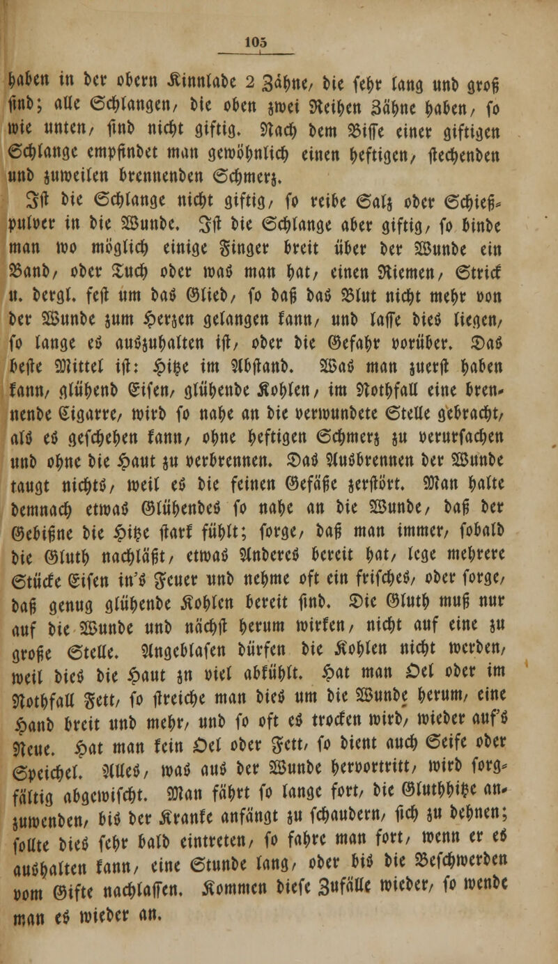 1 fcaktt in ber obern äinntabe 2 3ä(me, t»ie fe|>r lang unb grofj fwb; alle erlangen, bie oben jnjci SHei^cn 3äbne fcaben, fo wie unten, ftnb nid)t giftig, ftadj bem SJiffe einer giftigen 6cf)Iangc emojtnbet man gemö^ntic^ einen heftigen, jiec^enben unb juweilen brennenden <5c&merj. Stf bie (Solange ntc&t giftig/ fo reibe 6alj ober ©c&icfi- »uloer in bie SBunbe. Sft bie erlange aber giftig, fo binbe man wo möglich einige Singer breit über ber Bunbe ein 25anb, ober £ucf> ober waö man bat, einen Giemen, 6tritf it. bergt, feil um Uü ©lieb, fo U% U$ 23lut ntc&t me&r oon ber SSunbe sunt iperjen gelangen fann, unb (äffe fort liegen, fo lange eö auöjubalten tft, ober iu ©efabr oorüber. 2)a$ betfe bittet ifh £ifce im Slbftanb. Sffiaö man juerjt fcaben iann, glüfjenb (Sifen, glübenbe Äoblen, im 9totbfall eine bren* nenbe Sigarre, wirb fo na&e an t>k oerwunbete 6telle gebracht, alö eö gefd&e&en fann, obne heftigen 6c&mer$ ju »ewrfadjen unb otyne W ipaut ju oerbrennen. £)a$ 9luäbrennen ber Söunbe taugt nicfytö, weil eö t^U feinen ©efä'fje jertfört. 30?an ^atte bemnaety ttwaü ©lübenbeö fo na&e an tit SBunbe, bajj ber ©ebtßne \)U £t£e tfarf füblt; forge, baj? man immer, fobatb bte ©tutb nachläßt/ am$ SlnbereS bereit bat, lege mehrere etü'cfe (Sifen \\\'$ geuer unb ne&me oft ein frifc&etf, ober forge, W genug glü&enbe tfoblcn bereit ftnb. Sic ®fot& mu§ nur auf Ut 3Bunbe unb näcftf berum wirfen, nic&t auf eine ju große 6tefle. Slngebfafen bürfen ^>U Äoblen titelt werben, weil tut sie ipaut jn oiel abfüblt. £at man Oü ober im ftotbfaü Sett, fo tfreictye man fort um bte Söunbe berum, eine £anb breit unb mebr, unb fo oft e* troefen wirb, wieber aufö «Keue. ipat man fein £>el ober gfett/ fo bient aueb 6eife ober 6»cid)el. 9(Uefl, waö mt ber Sunbe beroortritt, wirb forg* faltig abgewifctit. «Olati fä&rt fo lange fort, tit ©lutbbi&e an- juwenben, m ber ßranfe anfängt ju fc&aubern, fic& att bebnen; foüte \>it& fc^r balb eintreten, fo fa&re man fort, wenn er <* auö&alten fann, eine 6tunbe lang, ober fti« t>k Söefc&werben oom ©ifte nac^laften, kommen biefe 3«fä^ wieber, fo wenbe man e^ wieber an.