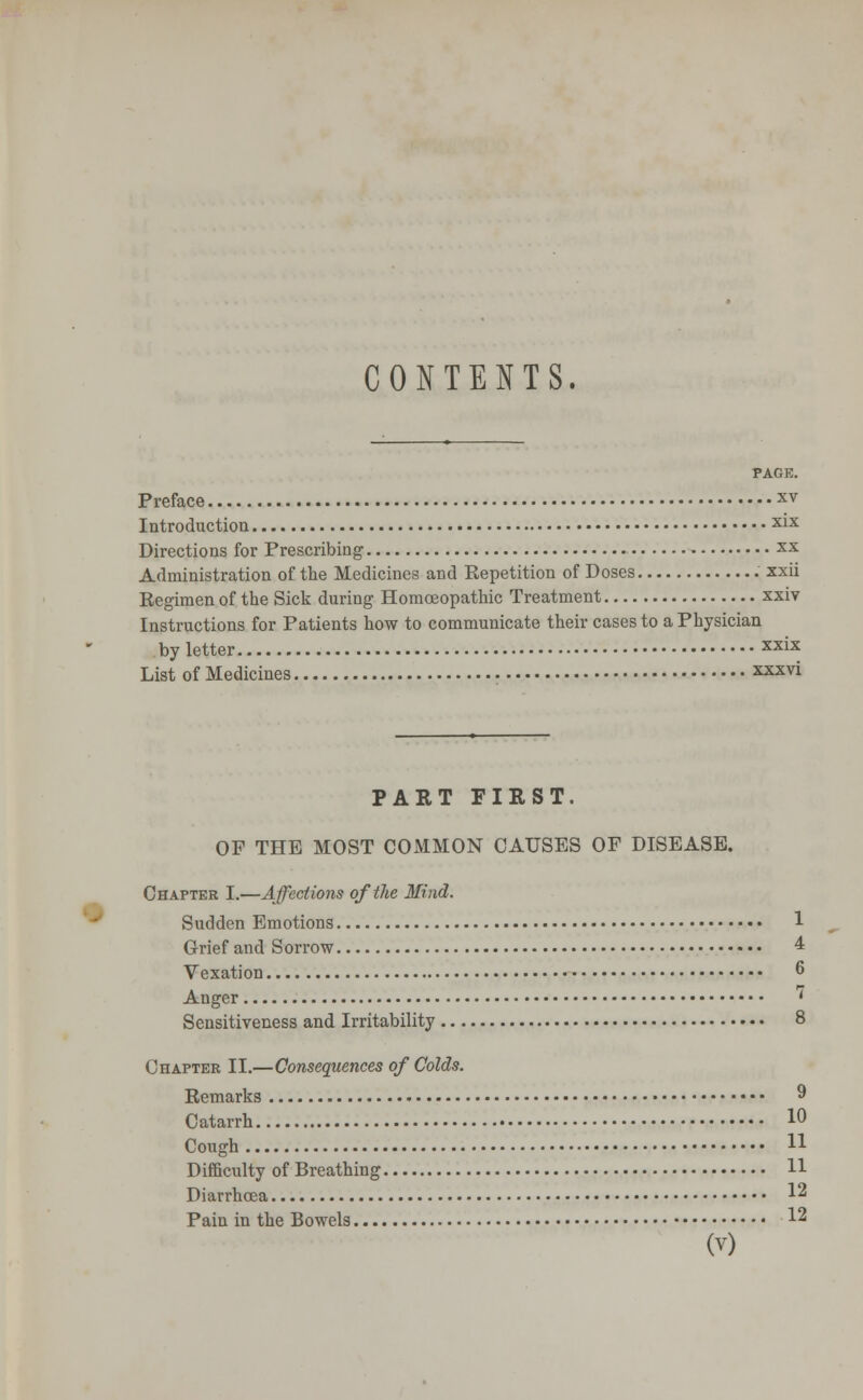 CONTENTS. PAGE. Preface xv Introduction x*x Directions for Prescribing xx Administration of the Medicines and Eepetition of Doses xxii Regimen of the Sick duriug Homoeopathic Treatment xxiv Instructions for Patients how to communicate their cases to a Physician by letter XX1X List of Medicines xxxvi PART FIRST. OF THE MOST COMMON CAUSES OF DISEASE. Chapter I.—Affections of the Mind. Sudden Emotions 1 Grief and Sorrow 4 Vexation 6 Anger ' Sensitiveness and Irritability 8 Chapter II.—Consequences of Colds. Remarks 9 Catarrh 10 Cough 11 Difficulty of Breathing H Diarrhoea 12 Pain in the Bowels 12