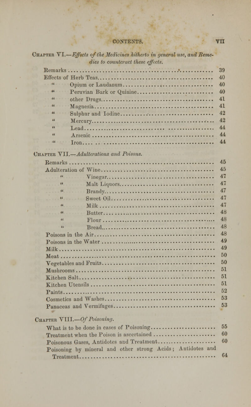 Chapter VI.—Effects of the Medicines hitherto in general use, and Reme- dies to counteract these effects. Remarks .* 39 Effects of Herb Teas 40  Opium or Laudanum 40  Peruvian Bark or Quinine 40  other Drugs 41  Magnesia 41  Sulphur and Iodine - 42  Mercury 42  Lead 44  Arsenic 44  Iron 44 Chapter VII.—Adulterations and Poisons. Remarks 45 Adulteration of Wine 45  Vinegar 47  Malt Liquors 47  Brandy 47 Sweet Oil 47 Milk 47 « Butter 48  Flour 48  Bread 48 Poisons in the Air 48 Poisons in the Water 49 Milk 49 Meat 50 Vegetables and Fruit3 • • • • 50 Mushrooms 51 Kitchen Salt • 51 Kitchen Utensils 51 Paints 52 Cosmetics and Washes 53 Panaceas and Vermifuges 53 Chapter VIII.—Of Poisoning. What is to be done in cases of Poisoning 55 Treatment when the Poison is ascertained 60 Poisonous Gases, Antidotes and Treatment 60 Poisoning by mineral and other strong Acids; Antidotes and Treatment 64