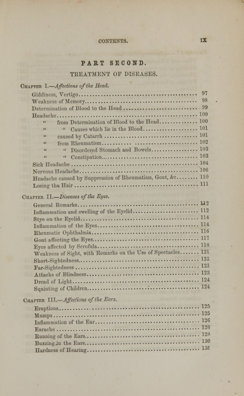 PART SECOND. TREATMENT OF DISEASES. Chapter I.—Affections of the Head. Giddiness, Vertigo 97 Weakness of Memory 98 Determination of Blood to the Head 99 Headache 10°  from Determination of Blood to the Head 100   Causes which lie in the Blood 101  caused by Catarrh 101  from Rheumatism 102   Disordered Stomach and Bowels 103   Constipation 103 Sick Headache 104 Nervous Headache 106 Headache caused by Suppression of Rheumatism, Gout, &c 110 Losing the- Hair Ill Chapter II.—Diseases of the Eyes. General Remarks **2 Inflammation and swelling of the Eyelid 112 Stye on the Eyelid H4 Inflammation of the Eyes 114 Rheumatic Ophthalmia 116 Gout affecting the Eyes H? Eyes affected by Scrofula H8 Weakness of Sight, with Remarks on the Use of Spectacles 121 Short-Sightedness • 123 Far-Sightedness • I23 Attacks of Blindness I23 Dread of Light 124 Squinting of Children .' lu Chapter III.—Affections of the Ears. Eruptions 125 Mumps I25 Inflammation of the Ear • ■ I26 Earache 126 Running of the Ears I28 Buzzing in the Ears I30 Hardness of Hearing LOi