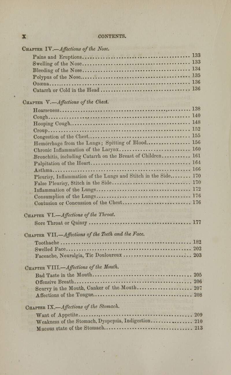 Chapter IV.—Affections of the Nose. Pains and Eruptions 3 Swelling of the Nose 133 Bleeding of the Nose 134 Polypus of the Nose -35 Ozoena 136 Catarrh or Cold in the Head 136 Chapter V.—Affections of the Chest. Hoarseness > 13° Cough I40 Hooping Cough 148 Croup 152 Congestion of the Chest 155 Hemorrhage from the Lungs; Spitting of Blood 156 Chronic Inflammation of the Larynx 160 Bronchitis, including Catarrh on the Breast of Children 161 Palpitation of the Heart 164 Asthma 166 Pleurisy, Inflammation of the Lungs and Stitch in the Side 170 False Pleurisy, Stitch in the Side 170 Inflammation of the Lungs 172 Consumption of the Lungs 176 Contusion or Concussion of the Chest 176 Chapter VI.—Affections of the Throat. Sore Throat or Quinsy 177 Chapter VII.— Affections of the Teeth and the Face. Toothache 182 Swelled Face 202 Faceache, Neuralgia, Tic Douloureux 203 Chapter VIII.—Affections of the Mouth. Bad Taste in the Mouth 205 Offensive Breath 206 Scurvy in the Mouth, Canker of the-Mouth 207 Affections of the Tongue 208 Chapter IX.—Affections of the Stomach. Want of Appetite , 209 Weakness of the Stomach, Dyspepsia, Indigestion 210 Mucous state of the Stomach 213