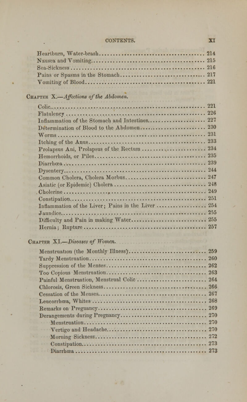 Heartburn, Water-brash 214 Nausea and Vomiting 215 Sea-Sickness 216 Pains or Spasms in the Stomach 217 Vomiting of Blood 221 Chapter X.—Affections of the Abdomen. Colic 221 Flatulency 226 Inflammation of the Stomach and Intestines 227 Determination of Blood to the Abdomen 230 Worms 231 Itching of the Anus 233 Prolapsus Ani, Prolapsus of the Rectum , 234 Hemorrhoids, or Piles 235 Diarrhoea .. • 239 Dysentery 244 Common Cholera, Cholera Morbus 247 Asiatic (or Epidemic) Cholera 248 . Cholerine r 249 Constipation 251 Inflammation of the Liver; Pains in the Liver 254 Jaundice 255 Difficulty and Pain in making Water 255 Hernia; Rupture 257 Chapter XL—Diseases of Women. Menstruation (the Monthly Illness) 259 Tardy Menstruation 260 Suppression of the Menses 262 Too Copious Menstruation 263 Painful Menstruation, Menstrual Colic 264 Chlorosis, Green Sickness 266 Cessation of the Menses 267 Leucorrhoea, Whites 268 Remarks on Pregnancy 269 Derangements during Pregnancy 270 Menstruation 270 Vertigo and Headache 270 Morning Sickness 272 Constipation 273 Diarrhoea 273