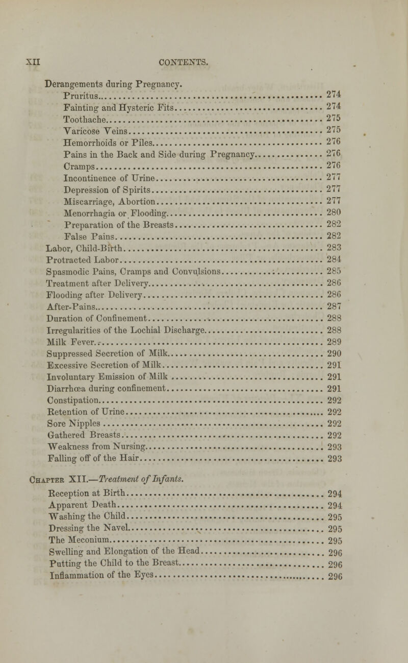 Derangements during Pregnancy. Pruritus 274 Fainting and Hysteric Fits 274 Toothache 275 Varicose Veins 275 Hemorrhoids or Piles 276 Pains in the Back and Side during Pregnancy 276 Cramps 276 Incontinence of Urine 277 Depression of Spirits 277 Miscarriage, Abortion 277 Menorrhagia or Flooding 280 Preparation of the Breasts 282 False Pains 282 Labor, Child-Birth 283 Protracted Labor 284 Spasmodic Pains, Cramps and Convulsions : 285 Treatment after Delivery 286 Flooding after Delivery 286 After-Pains 287 Duration of Confinement 288 Irregularities of the Lochial Discharge 288 Milk Fever..- 289 Suppressed Secretion of Milk 290 Excessive Secretion of Milk 291 Involuntary Emission of Milk 291 Diarrhoea during confinement 291 Constipation 292 Retention of Urine 292 Sore Nipples 292 Gathered Breasts 292 Weakness from Nursing 293 Falling off of the Hair 293 Chapter XII.—Treatment of Infants. Reception at Birth 294 Apparent Death 294 Washing the Child 295 Dressing the Navel 295 The Meconium 295 Swelling and Elongation of the Head 296 Putting the Child to the Breast 296 Inflammation of the Eyes 296