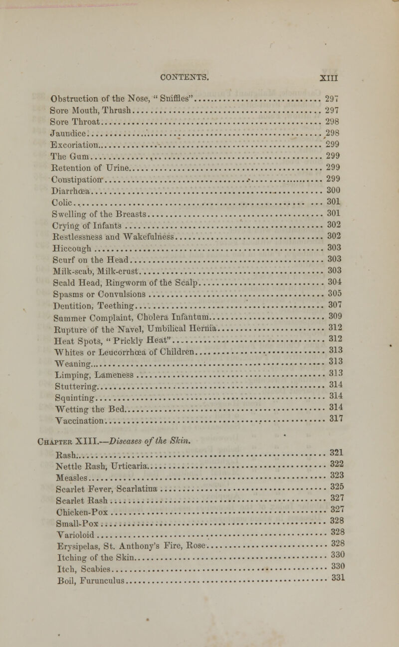 Obstruction of the Nose,  Sniffles 297 Sore Mouth, Thrush 297 Sore Throat 298 Jaundice ' ,298 Excoriation -. 299 The Gum , 299 Eetention of Urine 299 Constipation- .• 299 Diarrhoea - 300 Colic. 301 Swelling of the Breasts 301 Crying of Infants 302 Restlessness and Wakefulness 302 Hiccough 303 Scurf on the Head 303 Milk-scab, Milk-crust 303 Scald Head, Ringworm of the Scalp 304 Spasms or Convulsions 305 Dentition, Teething 307 Summer Complaint, Cholera Infantum 309 Rupture of the Navel, Umbilical Hernia 312 Heat Spots, Prickly Heat 312 Whites or Leucorrhoea of Children , 313 Weaning 313 Limping, Lameness 313 Stuttering 314 Squinting 314 Wetting the Bed 314 Vaccination .• 317 Chapter XIII.—Diseases of the Skin. Rash 321 Nettle Rash, Urticaria 322 Measles 323 Scarlet Fever, Scarlatina 325 Scarlet Rash 32J Chicken-Pox 327 Small-Pox 328 Varioloid 328 Erysipelas, St. Anthony's Fire, Rose 328 Itching of the Skin 33° Itch, Scabies 33° Boil, Furunculus 33*