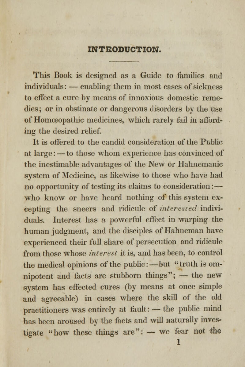 INTRODUCTION. This Book is designed as a Guide to families and individuals: — enabling them in most cases of sickness to effect a cure by means of innoxious domestic reme- dies ; or in obstinate or dangerous disorders by the use of Homoeopathic medicines, which rarely fail in afford- ing the desired relief. It is offered to the candid consideration of the Public at large: — to those whom experience has convinced of the inestimable advantages of the New or Hahnemanic system of Medicine, as likewise to those who have had no opportunity of testing its claims to consideration:— who know or have heard nothing of this system ex- cepting the sneers and ridicule of interested indivi- duals. Interest has a powerful effect in warping the human judgment, and the disciples of Hahneman have experienced their full share of persecution and ridicule from those whose interest it is, and has been, to control the medical opinions of the public: — but truth is om- nipotent and facts are stubborn things; — the new system has effected cures (by means at once simple and agreeable) in cases where the skill of the old practitioners was entirely at fault: — the public mind has been aroused by the facts and will naturally inves- tigate how these things are: — we fear not the