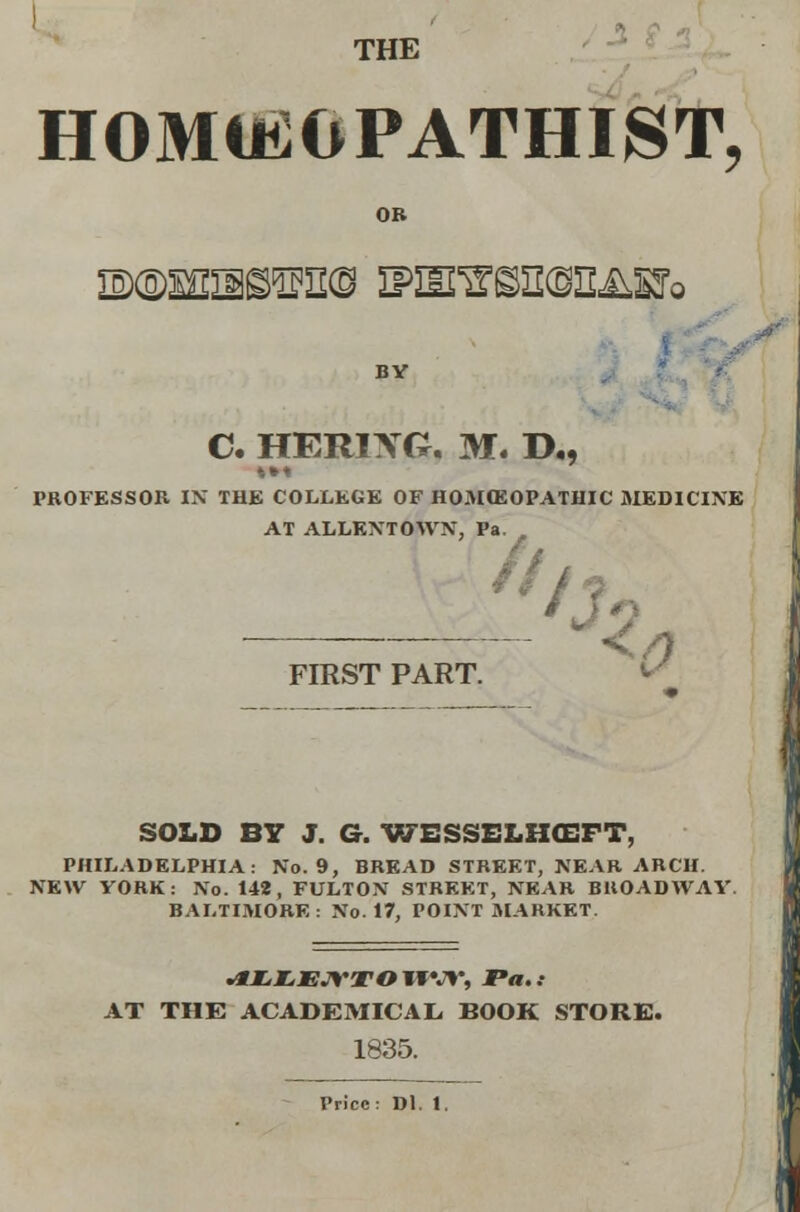 THE HOMUiOPATHIST, OB BY C. HERIXG. M. D., »•« PROFESSOR IK THE COLLEGE OF HOMEOPATHIC MEDICINE AT ALLKXTOWN, Pa. FIRST PART SOLD BY J. G. WESSELHCEFT, PHILADELPHIA: No. 9, BREAD STREET, NEAR ARCH. NEW VORK: No. 148, FULTON STREET, NEAR BROADWAY. BALTIMORE : No. 17, POINT MARKET. .*X,Z, JEW^TO 1FW, Fa. .• AT THE ACADEMICAL BOOK STORE. 1835. Price: Dl. 1.