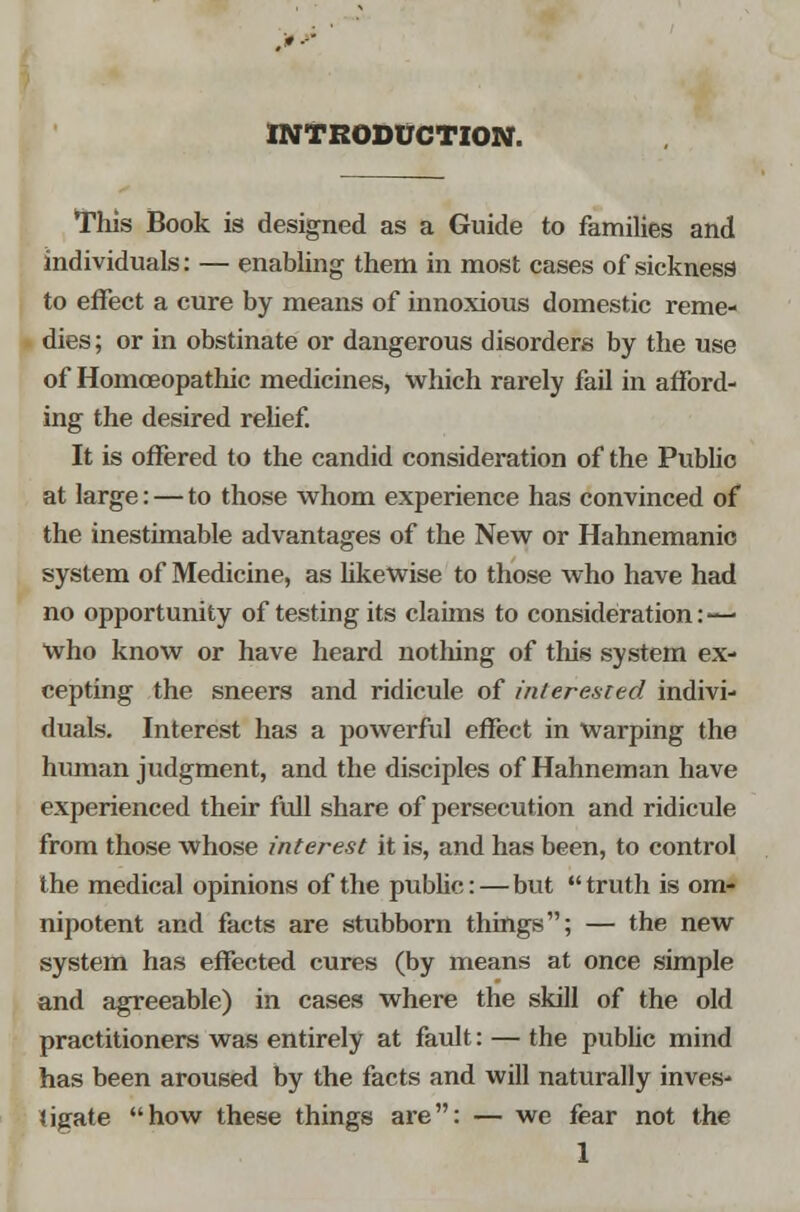 INTRODUCTION. This Book is designed as a Guide to families and individuals: — enabling them in most cases of sickness to effect a cure by means of innoxious domestic reme- dies; or in obstinate or dangerous disorders by the use of Homoeopathic medicines, which rarely fail in afford- ing the desired relief. It is offered to the candid consideration of the Public at large: — to those whom experience has convinced of the inestimable advantages of the New or Hahnemanio system of Medicine, as likewise to those who have had no opportunity of testing its claims to consideration:'—■ who know or have heard nothing of this system ex- cepting the sneers and ridicule of interested indivi- duals. Interest has a powerful effect in warping the human judgment, and the disciples of Hahneman have experienced their full share of persecution and ridicule from those whose interest it is, and has been, to control the medical opinions of the public:—but truth is om- nipotent and facts are stubborn things; — the new system has effected cures (by means at once simple and agreeable) in cases where the skill of the old practitioners was entirely at fault: — the public mind has been aroused by the facts and will naturally inves- tigate how these things are: — we fear not the