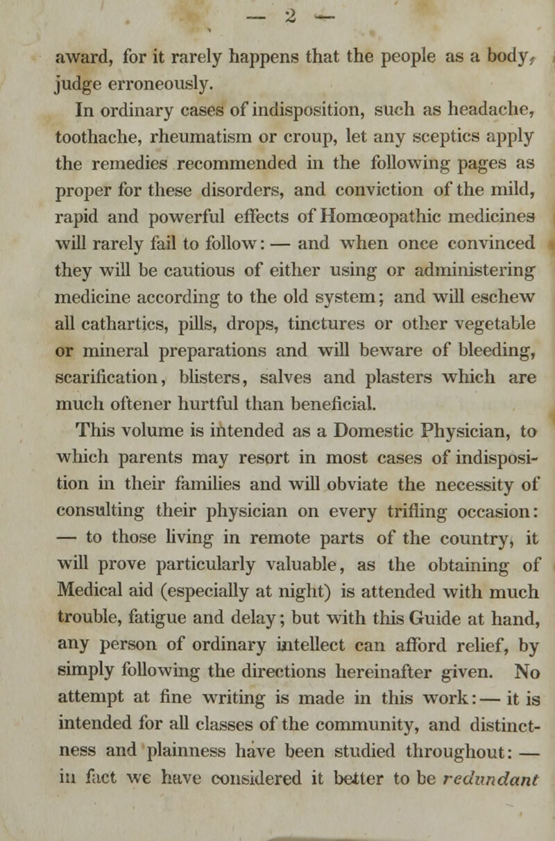 award, for it rarely happens that the people as a body, judge erroneously. In ordinary cases of indisposition, such as headache, toothache, rheumatism or croup, let any sceptics apply the remedies recommended in the following pages as proper for these disorders, and conviction of the mild, rapid and powerful effects of Homoeopathic medicines will rarely fail to follow: — and when once convinced they will be cautious of either using or administering medicine according to the old system; and will eschew all cathartics, pills, drops, tinctures or other vegetable or mineral preparations and will beware of bleeding, scarification, blisters, salves and plasters which are much oftener hurtful than beneficial. This volume is intended as a Domestic Physician, to which parents may resort in most cases of indisposi- tion in their families and will obviate the necessity of consulting their physician on every trifling occasion: — to those living in remote parts of the country, it will prove particularly valuable, as the obtaining of Medical aid (especially at night) is attended with much trouble, fatigue and delay; but with this Guide at hand, any person of ordinary intellect can afford relief, by simply following the directions hereinafter given. No attempt at fine writing is made in this work: — it is intended for all classes of the community, and distinct- ness and plainness have been studied throughout: — in fact we have considered it better to be redundant