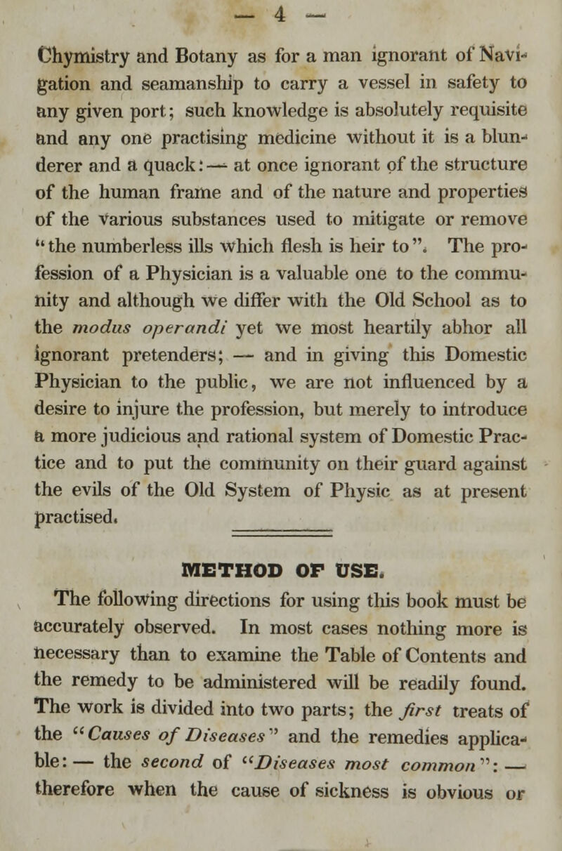 Chymistry and Botany as for a man ignorant of Navi- gation and seamanship to carry a vessel in safety to any given port; such knowledge is absolutely requisite and any one practising medicine without it is a blun- derer and a quack: — at once ignorant of the structure of the human frame and of the nature and properties of the various substances used to mitigate or remove  the numberless ills which flesh is heir to . The pro- fession of a Physician is a valuable one to the commu- nity and although Ave differ with the Old School as to the modus operandi yet we most heartily abhor all ignorant pretenders; — and in giving this Domestic Physician to the public, we are not influenced by a desire to injure the profession, but merely to introduce a more judicious and rational system of Domestic Prac- tice and to put the community on their guard against the evils of the Old System of Physic as at present practised. METHOD OF USE. The following directions for using this book must be accurately observed. In most cases nothing more is necessary than to examine the Table of Contents and the remedy to be administered will be readily found. The work is divided into two parts; the first treats of the  Causes of Diseases and the remedies applica- ble:— the second of Diseases most common: therefore when the cause of sickness is obvious or