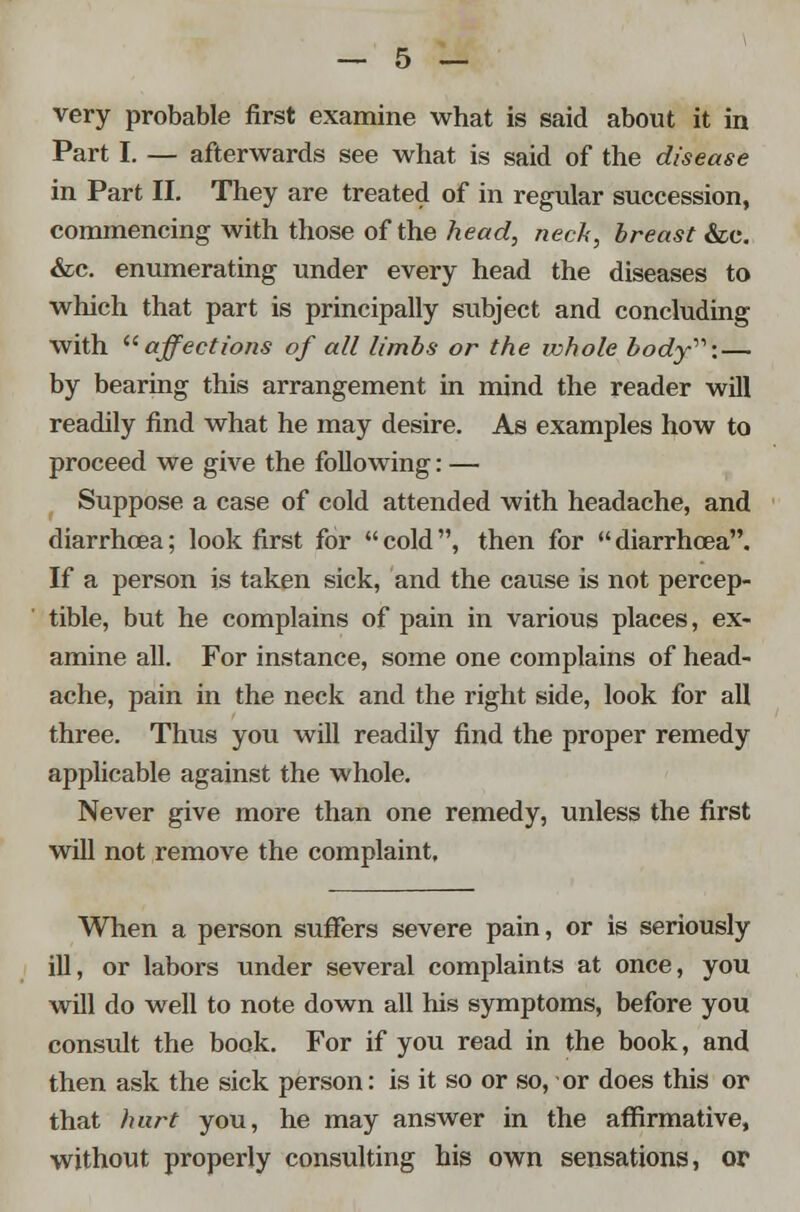 very probable first examine what is said about it in Part I. — afterwards see what is said of the disease in Part II. They are treated of in regular succession, commencing with those of the head, neck, breast &c. &c. enumerating under every head the diseases to which that part is principally subject and concluding with affections of all limbs or the whole body: — by bearing this arrangement in mind the reader will readily find what he may desire. As examples how to proceed we give the following: — Suppose a case of cold attended with headache, and diarrhoea; look first for cold, then for diarrhoea. If a person is taken sick, and the cause is not percep- tible, but he complains of pain in various places, ex- amine all. For instance, some one complains of head- ache, pain in the neck and the right side, look for all three. Thus you will readily find the proper remedy applicable against the whole. Never give more than one remedy, unless the first will not remove the complaint. When a person suffers severe pain, or is seriously ill, or labors under several complaints at once, you will do well to note down all his symptoms, before you consult the book. For if you read in the book, and then ask the sick person: is it so or so, or does this or that hurt you, he may answer in the affirmative, without properly consulting his own sensations, or